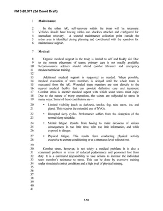 FM 3-20.971 (2d Coord Draft)
7-18
Maintenance1
In the urban AO, self-recovery within the troop will be necessary.2
Vehicles should have towing cables and shackles attached and configured for3
immediate recovery. A secured maintenance collection point outside the4
urban area is identified during planning and coordinated with the squadron for5
maintenance support.6
Medical7
Organic medical support in the troop is limited to self and buddy aid. Due8
to the remote placement of teams, primary care is not readily available.9
Reconnaissance soldiers should attend combat lifesaver and emergency10
medical technician training.11
12
Additional medical support is requested as needed. When possible,13
medical evacuation of team members is delayed until the whole team is14
evacuated from the AO. Wounded team members are sent directly to the15
nearest medical facility that can provide definitive care and treatment.16
Combat stress is another medical aspect with which scout teams must cope.17
Due to the nature of troop operations, the scouts are subjected to stress in18
many ways. Some of these contributors are—19
• Limited visibility (such as darkness, smoke, fog, rain, snow, ice, and20
glare). This requires the extended use of NVGs.21
• Disrupted sleep cycles. Performance suffers from the disruption of the22
normal sleep schedule.23
• Mental fatigue. Results from having to make decisions of serious24
consequences in too little time, with too little information, and while25
exposed to danger.26
• Physical fatigue. This results from conducting physical activity27
excessive to current conditioning or at a strenuous level without rest.28
29
Combat stress, however, is not solely a medical problem. It is also a30
command problem in terms of reduced performance and personnel lost from31
duty. It is a command responsibility to take actions to increase the individual32
team member’s resistance to stress. This can be done by extensive training33
under simulated combat conditions and a high level of physical training.34
35
36
37
38
39
40
41
 