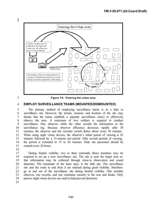 FM 3-20.971 (2d Coord Draft)
7-21
12
Figure 7-9. Entering the urban area.3
EMPLOY SURVEILLANCE TEAMS (MOUNTED/DISMOUNTED)4
The primary method of employing surveillance teams is in a hide or5
surveillance site. However, the terrain, mission, and location of the site may6
dictate that the teams establish a separate surveillance site(s) to effectively7
observe the area. A minimum of two soldiers is required to conduct8
surveillance. One observes while the other records the information in the9
surveillance log. Because observer efficiency decreases rapidly after 3010
minutes, the observer and the recorder switch duties about every 30 minutes.11
When using night vision devices, the observer’s initial period of viewing is 1012
minutes followed by a 15-minute rest period. After several periods of viewing,13
the period is extended to 15 to 20 minutes. Hide site personnel should be14
rotated every 24 hours.15
16
During limited visibility, two to three (normally three) members may be17
required to set up a new surveillance site. The site is near the target area so18
that information may be collected through close-in observation and sound19
detection. The remainder of the team stays in the hide site. The surveillance20
site and the route to and from it are selected during good visibility. Members21
go in and out of the surveillance site during limited visibility. One member22
observes, one records, and one maintains security to the rear and flanks. Only23
passive night vision devices are used to help prevent detection.24
25
 