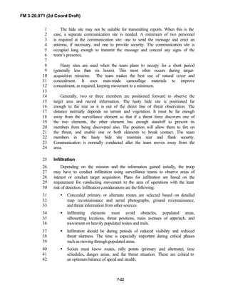 FM 3-20.971 (2d Coord Draft)
7-22
The hide site may not be suitable for transmitting reports. When this is the1
case, a separate communication site is needed. A minimum of two personnel2
is required at the communication site: one to send the message and erect an3
antenna, if necessary, and one to provide security. The communication site is4
occupied long enough to transmit the message and conceal any signs of the5
team’s presence.6
7
Hasty sites are used when the team plans to occupy for a short period8
(generally less than six hours). This most often occurs during target-9
acquisition missions. The team makes the best use of natural cover and10
concealment. It uses man-made camouflage materials to improve11
concealment, as required, keeping movement to a minimum.12
13
Generally, two or three members are positioned forward to observe the14
target area and record information. The hasty hide site is positioned far15
enough to the rear so it is out of the direct line of threat observation. The16
distance normally depends on terrain and vegetation. It must be far enough17
away from the surveillance element so that if a threat force discovers one of18
the two elements, the other element has enough standoff to prevent its19
members from being discovered also. The position will allow them to fire on20
the threat, and enable one or both elements to break contact. The team21
members in the hasty hide site maintain rear and flank security.22
Communication is normally conducted after the team moves away from the23
area.24
Infiltration25
Depending on the mission and the information gained initially, the troop26
may have to conduct infiltration using surveillance teams to observe areas of27
interest or conduct target acquisition. Plans for infiltration are based on the28
requirement for conducting movement to the area of operations with the least29
risk of detection. Infiltration considerations are the following:30
• Concealed primary or alternate routes are selected based on detailed31
map reconnaissance and aerial photographs, ground reconnaissance,32
and threat information from other sources.33
• Infiltrating elements must avoid obstacles, populated areas,34
silhouetting locations, threat positions, main avenues of approach, and35
movement on heavily populated routes and trails.36
• Infiltration should be during periods of reduced visibility and reduced37
threat alertness. The time is especially important during critical phases38
such as moving through populated areas.39
• Scouts must know routes, rally points (primary and alternate), time40
schedules, danger areas, and the threat situation. These are critical to41
an optimum balance of speed and stealth.42
 