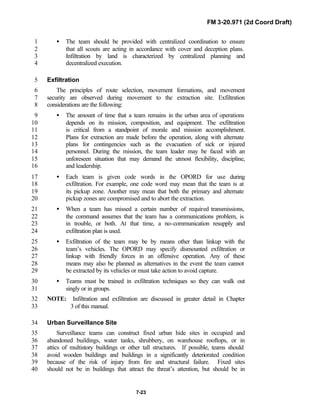 FM 3-20.971 (2d Coord Draft)
7-23
• The team should be provided with centralized coordination to ensure1
that all scouts are acting in accordance with cover and deception plans.2
Infiltration by land is characterized by centralized planning and3
decentralized execution.4
Exfiltration5
The principles of route selection, movement formations, and movement6
security are observed during movement to the extraction site. Exfiltration7
considerations are the following:8
• The amount of time that a team remains in the urban area of operations9
depends on its mission, composition, and equipment. The exfiltration10
is critical from a standpoint of morale and mission accomplishment.11
Plans for extraction are made before the operation, along with alternate12
plans for contingencies such as the evacuation of sick or injured13
personnel. During the mission, the team leader may be faced with an14
unforeseen situation that may demand the utmost flexibility, discipline,15
and leadership.16
• Each team is given code words in the OPORD for use during17
exfiltration. For example, one code word may mean that the team is at18
its pickup zone. Another may mean that both the primary and alternate19
pickup zones are compromised and to abort the extraction.20
• When a team has missed a certain number of required transmissions,21
the command assumes that the team has a communications problem, is22
in trouble, or both. At that time, a no-communication resupply and23
exfiltration plan is used.24
• Exfiltration of the team may be by means other than linkup with the25
team’s vehicles. The OPORD may specify dismounted exfiltration or26
linkup with friendly forces in an offensive operation. Any of these27
means may also be planned as alternatives in the event the team cannot28
be extracted by its vehicles or must take action to avoid capture.29
• Teams must be trained in exfiltration techniques so they can walk out30
singly or in groups.31
NOTE: Infiltration and exfiltration are discussed in greater detail in Chapter32
3 of this manual.33
Urban Surveillance Site34
Surveillance teams can construct fixed urban hide sites in occupied and35
abandoned buildings, water tanks, shrubbery, on warehouse rooftops, or in36
attics of multistory buildings or other tall structures. If possible, teams should37
avoid wooden buildings and buildings in a significantly deteriorated condition38
because of the risk of injury from fire and structural failure. Fixed sites39
should not be in buildings that attract the threat’s attention, but should be in40
 