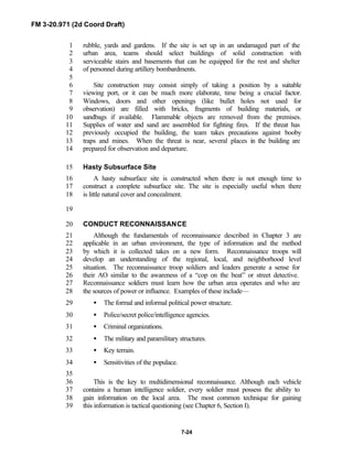 FM 3-20.971 (2d Coord Draft)
7-24
rubble, yards and gardens. If the site is set up in an undamaged part of the1
urban area, teams should select buildings of solid construction with2
serviceable stairs and basements that can be equipped for the rest and shelter3
of personnel during artillery bombardments.4
5
Site construction may consist simply of taking a position by a suitable6
viewing port, or it can be much more elaborate, time being a crucial factor.7
Windows, doors and other openings (like bullet holes not used for8
observation) are filled with bricks, fragments of building materials, or9
sandbags if available. Flammable objects are removed from the premises.10
Supplies of water and sand are assembled for fighting fires. If the threat has11
previously occupied the building, the team takes precautions against booby12
traps and mines. When the threat is near, several places in the building are13
prepared for observation and departure.14
Hasty Subsurface Site15
A hasty subsurface site is constructed when there is not enough time to16
construct a complete subsurface site. The site is especially useful when there17
is little natural cover and concealment.18
19
CONDUCT RECONNAISSANCE20
Although the fundamentals of reconnaissance described in Chapter 3 are21
applicable in an urban environment, the type of information and the method22
by which it is collected takes on a new form. Reconnaissance troops will23
develop an understanding of the regional, local, and neighborhood level24
situation. The reconnaissance troop soldiers and leaders generate a sense for25
their AO similar to the awareness of a “cop on the beat” or street detective.26
Reconnaissance soldiers must learn how the urban area operates and who are27
the sources of power or influence. Examples of these include—28
• The formal and informal political power structure.29
• Police/secret police/intelligence agencies.30
• Criminal organizations.31
• The military and paramilitary structures.32
• Key terrain.33
• Sensitivities of the populace.34
35
This is the key to multidimensional reconnaissance. Although each vehicle36
contains a human intelligence soldier, every soldier must possess the ability to37
gain information on the local area. The most common technique for gaining38
this information is tactical questioning (see Chapter 6, Section I).39
 