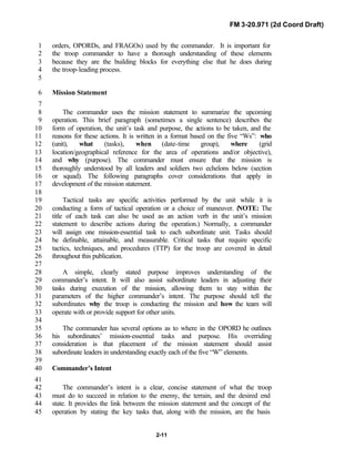FM 3-20.971 (2d Coord Draft)
2-11
orders, OPORDs, and FRAGOs) used by the commander. It is important for1
the troop commander to have a thorough understanding of these elements2
because they are the building blocks for everything else that he does during3
the troop-leading process.4
5
Mission Statement6
7
The commander uses the mission statement to summarize the upcoming8
operation. This brief paragraph (sometimes a single sentence) describes the9
form of operation, the unit’s task and purpose, the actions to be taken, and the10
reasons for these actions. It is written in a format based on the five “Ws”: who11
(unit), what (tasks), when (date-time group), where (grid12
location/geographical reference for the area of operations and/or objective),13
and why (purpose). The commander must ensure that the mission is14
thoroughly understood by all leaders and soldiers two echelons below (section15
or squad). The following paragraphs cover considerations that apply in16
development of the mission statement.17
18
Tactical tasks are specific activities performed by the unit while it is19
conducting a form of tactical operation or a choice of maneuver. (NOTE: The20
title of each task can also be used as an action verb in the unit’s mission21
statement to describe actions during the operation.) Normally, a commander22
will assign one mission-essential task to each subordinate unit. Tasks should23
be definable, attainable, and measurable. Critical tasks that require specific24
tactics, techniques, and procedures (TTP) for the troop are covered in detail25
throughout this publication.26
27
A simple, clearly stated purpose improves understanding of the28
commander’s intent. It will also assist subordinate leaders in adjusting their29
tasks during execution of the mission, allowing them to stay within the30
parameters of the higher commander’s intent. The purpose should tell the31
subordinates why the troop is conducting the mission and how the team will32
operate with or provide support for other units.33
34
The commander has several options as to where in the OPORD he outlines35
his subordinates’ mission-essential tasks and purpose. His overriding36
consideration is that placement of the mission statement should assist37
subordinate leaders in understanding exactly each of the five “W” elements.38
39
Commander’s Intent40
41
The commander’s intent is a clear, concise statement of what the troop42
must do to succeed in relation to the enemy, the terrain, and the desired end43
state. It provides the link between the mission statement and the concept of the44
operation by stating the key tasks that, along with the mission, are the basis45
 