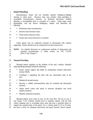 FM 3-20.971 (2d Coord Draft)
7-25
Urban Patrolling1
Reconnaissance troops will not normally perform building-to-building2
clearing in urban areas. However, they may perform urban patrolling to3
accomplish reconnaissance missions. As discussed previously, detailed4
planning is accomplished prior to execution of a patrol. Using maps, aerial5
photography, and any known intelligence, leaders will determine the6
following:7
• Preliminary route reconnaissance.8
• Insertion and extraction routes.9
• Choke points along the routes.10
• Escape and evasion directions or corridors.11
12
Urban patrols may be conducted mounted or dismounted with vehicles13
supporting. Patrols should never be conducted lower than section level.14
15
NOTE: For detailed discussion on employment methods of dismounted and16
mounted reconnaissance in urban terrain, see FM 3-20.9817
[FM 17-98], Chapter 7.18
19
Mounted Patrolling20
Mounted patrols capitalize on the mobility of the unit’s vehicles. Mounted21
urban patrolling principles include the following:22
• Ensure mutual support and depth by maintaining constant observation23
among vehicles.24
• Coordinate a supporting fire plan with any dismounted units in the25
area.26
• Maintain all-around security.27
• Develop a reliable communications plan for mounted and dismounted28
elements.29
• Adjust patrol routes and speed to promote deception and avoid30
repetitive patterns.31
• Maintain situational awareness.32
33
Mounted patrols never enter an area via the route they will use to exit it34
(see Figure 7-10). Vehicles should travel at moderate speeds, with the lead35
vehicle stopping only to investigate those areas that pose a potential threat or36
support the essential tasks of the patrol. Use a vehicle speed of 15 to 20 miles37
per hour to allow for adequate observation and quick reaction. Slower speeds38
 