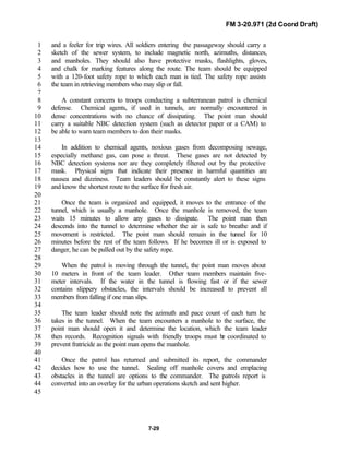 FM 3-20.971 (2d Coord Draft)
7-29
and a feeler for trip wires. All soldiers entering the passageway should carry a1
sketch of the sewer system, to include magnetic north, azimuths, distances,2
and manholes. They should also have protective masks, flashlights, gloves,3
and chalk for marking features along the route. The team should be equipped4
with a 120-foot safety rope to which each man is tied. The safety rope assists5
the team in retrieving members who may slip or fall.6
7
A constant concern to troops conducting a subterranean patrol is chemical8
defense. Chemical agents, if used in tunnels, are normally encountered in9
dense concentrations with no chance of dissipating. The point man should10
carry a suitable NBC detection system (such as detector paper or a CAM) to11
be able to warn team members to don their masks.12
13
In addition to chemical agents, noxious gases from decomposing sewage,14
especially methane gas, can pose a threat. These gases are not detected by15
NBC detection systems nor are they completely filtered out by the protective16
mask. Physical signs that indicate their presence in harmful quantities are17
nausea and dizziness. Team leaders should be constantly alert to these signs18
and know the shortest route to the surface for fresh air.19
20
Once the team is organized and equipped, it moves to the entrance of the21
tunnel, which is usually a manhole. Once the manhole is removed, the team22
waits 15 minutes to allow any gases to dissipate. The point man then23
descends into the tunnel to determine whether the air is safe to breathe and if24
movement is restricted. The point man should remain in the tunnel for 1025
minutes before the rest of the team follows. If he becomes ill or is exposed to26
danger, he can be pulled out by the safety rope.27
28
When the patrol is moving through the tunnel, the point man moves about29
10 meters in front of the team leader. Other team members maintain five-30
meter intervals. If the water in the tunnel is flowing fast or if the sewer31
contains slippery obstacles, the intervals should be increased to prevent all32
members from falling if one man slips.33
34
The team leader should note the azimuth and pace count of each turn he35
takes in the tunnel. When the team encounters a manhole to the surface, the36
point man should open it and determine the location, which the team leader37
then records. Recognition signals with friendly troops must be coordinated to38
prevent fratricide as the point man opens the manhole.39
40
Once the patrol has returned and submitted its report, the commander41
decides how to use the tunnel. Sealing off manhole covers and emplacing42
obstacles in the tunnel are options to the commander. The patrols report is43
converted into an overlay for the urban operations sketch and sent higher.44
45
 