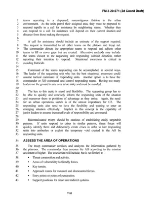 FM 3-20.971 (2d Coord Draft)
7-31
teams operating in a dispersed, noncontiguous fashion in the urban1
environment. As the units patrol their assigned area, they must be prepared to2
respond rapidly to a call for assistance by neighboring teams. Whether they3
can respond to a call for assistance will depend on their current situation and4
distance from those making the request.5
6
A call for assistance should include an estimate of the support required.7
This request is transmitted to all other teams on the platoon and troop net.8
The commander directs the appropriate teams to respond and adjusts other9
teams to fill or cover gaps that are created. Alternative methods may include10
the teams closest to the requesting unit responding without direction, rather11
reporting their intention to respond. Situational awareness is critical in12
avoiding fratricide.13
14
Command of the teams responding can be accomplished in several ways.15
The leader of the requesting unit who has the best situational awareness could16
assume tactical command of responding units. Another option is to have the17
commander or XO command and control responding teams. Having too many18
leaders on the ground in one area is too risky and must be avoided.19
20
The key to this tactic is speed and flexibility. The requesting group has to21
be able to quickly and concisely inform the responding units of the situation22
and maneuver them to positions of advantage as they arrive. Again, the need23
for an urban operations sketch is of the utmost importance for C2. The24
responding units also need to have the flexibility and training to enter an25
emerging situation effectively. Implicit in this concept is the capability of26
junior leaders to assume increased levels of responsibility and command.27
28
Reconnaissance troops should be cautious of establishing easily targetable29
patterns. If units respond to crises in similar patterns, threat forces will30
quickly identify them and deliberately create crises in order to lure responding31
units into ambushes or exploit the temporary void created in the AO by32
responding units.33
ASSESS THE AREA OF OPERATIONS34
The troop commander receives and analyzes the information gathered by35
the platoons. The commander then assesses the AO according to the mission36
and intent of higher. The assessment will include, but is not limited to—37
• Threat composition and activity.38
• Areas of vulnerability to friendly forces.39
• Key terrain.40
• Approach routes for mounted and dismounted forces.41
• Entry points or points of penetration.42
• Support positions for direct and indirect systems.43
 