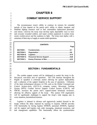 FM 3-20.971 (2d Coord Draft)
8-1
CHAPTER 81
2
COMBAT SERVICE SUPPORT3
4
5
The reconnaissance troop’s ability to continue its mission for extended6
periods of time depend on the parent unit’s ability to obtain, transport, and7
distribute fighting resources such as fuel, ammunition, replacement personnel,8
and rations. Likewise the troop must develop rapid, dependable ways to treat9
and evacuate wounded soldiers, and repair combat equipment to sustain troop10
moral, combat power and the readiness to fight. The troop must deploy with a11
minimum of three days of supply to sustain initial operations.12
13
14
CONTENTS15
Page16
17
SECTION I. Fundamentals................................................................8-118
SECTION II. Organization ..................................................................8-619
SECTION III. Logistics.........................................................................8-1520
SECTION IV. Personnel Service Support ............................................8-2821
SECTION V. Enemy Prisoners of War.................................................8-3222
23
24
25
SECTION I. FUNDAMENTALS26
27
28
The combat support system will be challenged to sustain the troop in the29
fast-paced, non-linear area of operations. The CSS structure throughout the30
brigade or squadron is extremely austere allowing for quicker deployability31
and a reduction of the support footprint in the area of operations. Utilization32
of the latest technological advances in CSS, such as the Global Command and33
Control System-Army (GCCS-A) computer system, Movement Tracking34
System (MTS), Combat Service Support Control System (CSSCS), and35
FBCB2, increases the parent unit’s support-related situational awareness,36
allowing for effective support of the troop. This austere CSS organization37
will be significantly challenged to support the troop’s wide ranging and, in38
some situations, decentralized missions.39
40
Logistics is planned in advance and aggressively pushed forward to the41
troops without the delay imposed by reacting to requests. FBCB2 provides42
CSS functionality by having logistics SITREPs, personnel SITREPs, logistical43
call for support and logistics task order messaging, situational awareness, and44
task management capabilities. This functionality affects the synchronization45
 