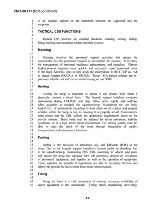 FM 3-20.971 (2d Coord Draft)
8-2
of all logistics support on the battlefield between the supported and the1
supporter.2
3
TACTICAL CSS FUNCTIONS4
5
Tactical CSS involves six essential functions: manning, arming, fueling,6
fixing, moving, and sustaining soldiers and their systems.7
8
Manning9
10
Manning involves the personnel support activities that ensure the11
commander has the personnel required to accomplish the mission. It involves12
the management of personnel readiness, replacements, and casualties. Platoon13
leaders/platoon sergeants must quickly and accurately report personnel status14
to the troop XO/1SG, who in turn sends the information to the CTCP via FM15
or digital systems (GCCS-A or FBCB2). Troop 1SGs ensure soldiers are in-16
processed into the unit and receive initial training on unit SOPs.17
18
Arming19
20
Arming the troop is important to ensure it can protect itself when it21
physically contacts a threat force. The brigade support battalion transports22
ammunition during LOGPAC and may utilize aerial supply and airdrops,23
when available, to resupply the squadron/troop. Maintaining the unit basic24
load (UBL) of ammunition according to load plans on all combat and support25
vehicles within the troop is key to ensuring it is properly armed. Commanders26
must ensure that the UBL reflects the operational requirements based on the27
current mission. Basic loads may be adjusted for urban operations, stability28
operations, or in a high armor threat environment. The arming system must be29
able to meet the needs of the troop through integration of supply,30
transportation, and maintenance functions.31
32
Fueling33
34
Fueling is the provision of petroleum, oils, and lubricants (POL) to the35
troop. Due to the brigade support battalion’s limited ability to distribute fuel36
to the squadron/troop, maintaining POL UBL according to vehicle load plans37
will ensure the troop has adequate fuel. All operations depend on movement38
of personnel, equipment, and supplies as well as the operation of equipment.39
Those activities are possible if logisticians are able to accurately forecast and40
effectively provide the fuel to meet these needs when required.41
42
Fixing43
44
Fixing the force is a vital component of ensuring maximum availability of45
scarce equipment to the commander. Fixing entails maintaining, recovering,46
 