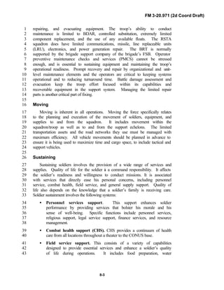 FM 3-20.971 (2d Coord Draft)
8-3
repairing, and evacuating equipment. The troop’s ability to conduct1
maintenance is limited to BDAR, controlled substitution, extremely limited2
component replacement, and the use of any available floats. The RSTA3
squadron does have limited communications, missile, line replaceable units4
(LRU), electronics, and power generation repair. The BRT is normally5
supported by the brigade support company of the brigade’s FSB. Operator6
preventive maintenance checks and services (PMCS) cannot be stressed7
enough, and is essential to sustaining equipment and maintaining the troop’s8
operational readiness. Prompt recovery and repair by organizational and unit-9
level maintenance elements and the operators are critical to keeping systems10
operational and to reducing turnaround time. Battle damage assessment and11
evacuation keep the troop effort focused within its capabilities and12
recoverable equipment in the support system. Managing the limited repair13
parts is another critical part of fixing.14
15
Moving16
Moving is inherent in all operations. Moving the force specifically relates17
to the planning and execution of the movement of soldiers, equipment, and18
supplies to and from the squadron. It includes movement within the19
squadron/troop as well as to and from the support echelons. The limited20
transportation assets and the road networks they use must be managed with21
maximum efficiency. All vehicle movements should be planned in advance to22
ensure it is being used to maximize time and cargo space, to include tactical and23
support vehicles.24
25
Sustaining26
Sustaining soldiers involves the provision of a wide range of services and27
supplies. Quality of life for the soldier is a command responsibility. It affects28
the soldier’s readiness and willingness to conduct missions. It is associated29
with services that directly ease his personal concerns, including personnel30
service, combat health, field service, and general supply support. Quality of31
life also depends on the knowledge that a soldier’s family is receiving care.32
Soldier sustainment involves the following systems:33
• Personnel services support. This support enhances soldier34
performance by providing services that bolster his morale and his35
sense of well-being. Specific functions include personnel services,36
religious support, legal service support, finance services, and resource37
management.38
• Combat health support (CHS). CHS provides a continuum of health39
care from all locations throughout a theater to the CONUS base.40
• Field service support. This consists of a variety of capabilities41
designed to provide essential services and enhance a soldier’s quality42
of life during operations. It includes food preparation, water43
 