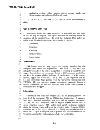 FM 3-20.971 (2d Coord Draft)
8-4
purification, mortuary affairs support, airdrop support, laundry and1
shower services, and clothing and light textile repair.2
3
FM 3-0 [FM 100-5] and FM 4-0 [FM 100-10] discuss these functions in4
detail.5
6
7
CSS CHARACTERISTICS8
9
Sustainment enables the troop commander to accomplish the wide range10
of tasks he may be assigned. The logistics tail must not needlessly inhibit the11
operations of the squadron/troop. To meet this challenge, CSS leaders are12
guided by the following five imperatives when planning or executing:13
• Anticipation.14
• Integration.15
• Continuity.16
• Responsiveness.17
• Improvisation.18
19
Anticipation20
21
CSS leaders must not only support the ongoing operation, but also22
anticipate future events and requirements. The troop XO and 1SG must23
anticipate the needs of the unit as an operation is occurring, coordinate to push24
support forward, keep the commander abreast of CSS status and capabilities,25
and keep the support echelons informed of requirements. If CSS becomes26
reactive, support will be too late. The XO and 1SG, in conjunction with the27
S4, must immediately begin planning when he receives the warning order and28
FRAGOs. He must determine support requirements, coordinate changes to29
support relationships, and alert the supporting units to new trains positions to30
maintain the flow of support.31
32
Integration33
34
Commanders and staffs must integrate CSS into the planning process. At35
troop level, the commander, XO, and 1SG perform this function. At squadron36
level, the S4 has staff responsibility and works with the squadron commander,37
XO, S3, and HHT commander, and the brigade support battalion staff to38
ensure integration occurs. CSS leaders must identify sustainment problems39
during the estimate process and before the operation starts. Discussing CSS in40
maneuver and in fire support rehearsals is a highly recommended method to41
ensure the CSS plan is integrated and all planners and executors outside of the42
CSS arena (commanders, battle captains, S2, etc) know of the plan.43
44
45
 