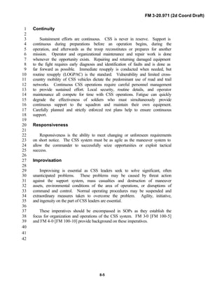 FM 3-20.971 (2d Coord Draft)
8-5
Continuity1
2
Sustainment efforts are continuous. CSS is never in reserve. Support is3
continuous during preparations before an operation begins, during the4
operation, and afterwards as the troop reconstitutes or prepares for another5
mission. Operator and organizational maintenance and repair work is done6
whenever the opportunity exists. Repairing and returning damaged equipment7
to the fight requires early diagnosis and identification of faults and is done as8
far forward as possible. Immediate resupply is conducted when needed, but9
routine resupply (LOGPAC) is the standard. Vulnerability and limited cross-10
country mobility of CSS vehicles dictate the predominant use of road and trail11
networks. Continuous CSS operations require careful personnel management12
to provide sustained effort. Local security, routine details, and operator13
maintenance all compete for time with CSS operations. Fatigue can quickly14
degrade the effectiveness of soldiers who must simultaneously provide15
continuous support to the squadron and maintain their own equipment.16
Carefully planned and strictly enforced rest plans help to ensure continuous17
support.18
19
Responsiveness20
21
Responsiveness is the ability to meet changing or unforeseen requirements22
on short notice. The CSS system must be as agile as the maneuver system to23
allow the commander to successfully seize opportunities or exploit tactical24
success.25
26
Improvisation27
28
Improvising is essential as CSS leaders seek to solve significant, often29
unanticipated problems. These problems may be caused by threat action30
against the support system, mass casualties and destruction of maneuver31
assets, environmental conditions of the area of operations, or disruptions of32
command and control. Normal operating procedures may be suspended and33
extraordinary measures taken to overcome the problem. Agility, initiative,34
and ingenuity on the part of CSS leaders are essential.35
36
These imperatives should be encompassed in SOPs as they establish the37
focus for organization and operations of the CSS system. FM 3-0 [FM 100-5]38
and FM 4-0 [FM 100-10] provide background on these imperatives.39
40
41
42
 