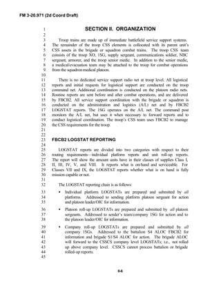 FM 3-20.971 (2d Coord Draft)
8-6
SECTION II. ORGANIZATION1
2
Troop trains are made up of immediate battlefield service support systems.3
The remainder of the troop CSS elements is collocated with its parent unit’s4
CSS assets in the brigade or squadron combat trains. The troop CSS team5
consists of the troop XO, 1SG, supply sergeant, communications soldier, NBC6
sergeant, armorer, and the troop senior medic. In addition to the senior medic,7
a medical/evacuation team may be attached to the troop for combat operations8
from the squadron medical platoon.9
10
There is no dedicated service support radio net at troop level. All logistical11
reports and initial requests for logistical support are conducted on the troop12
command net. Additional coordination is conducted on the platoon radio nets.13
Routine reports are sent before and after combat operations, and are delivered14
by FBCB2. All service support coordination with the brigade or squadron is15
conducted on the administration and logistics (A/L) net and by FBCB216
LOGSTAT reports. The 1SG operates on the A/L net. The command post17
monitors the A/L net, but uses it when necessary to forward reports and to18
conduct logistical coordination. The troop’s CSS team uses FBCB2 to manage19
the CSS requirements for the troop.20
21
22
FBCB2 LOGSTAT REPORTING23
24
LOGSTAT reports are divided into two categories with respect to their25
routing requirements—individual platform reports and unit roll-up reports.26
The report will show the amount units have in their classes of supplies Class I,27
II, III, IV, V, and VIII. It reports what is on-hand and serviceable. For28
Classes VII and IX, the LOGSTAT reports whether what is on hand is fully29
mission capable or not.30
31
The LOGSTAT reporting chain is as follows:32
• Individual platform LOGSTATs are prepared and submitted by all33
platforms. Addressed to sending platform platoon sergeant for action34
and platoon leader/OIC for information.35
• Platoon roll-up LOGSTATs are prepared and submitted by all platoon36
sergeants. Addressed to sender’s team/company 1SG for action and to37
the platoon leader/OIC for information.38
• Company roll-up LOGSTATs are prepared and submitted by all39
company 1SGs. Addressed to the battalion S4 ALOC FBCB2 for40
information and brigade S1/S4 ALOC for action. The brigade ALOC41
will forward to the CSSCS company level LOGSTATs; i.e., not rolled42
up above company level. CSSCS cannot process battalion or brigade43
rolled-up reports.44
45
 
