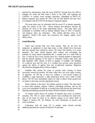FM 3-20.971 (2d Coord Draft)
8-8
depicted by checkpoints), leads the troop LOGPAC forward from the LRP to1
resupply the troop and then leads it back to the LRP, and organizes the2
LOGPAC to conduct troop resupply operations. Depending on METT-TC,3
platoon sergeants may assume the 1SG’s role for their platoon and may have4
to coordinate with the CTCP for the platoon’s logistical support.5
6
The troop trains may be collocated with the troop CP or operate separately7
under the control of the 1SG. Threat situation and distances between the8
platoons are some of the major determining factors. The troop trains may9
consolidate or coordinate with an infantry battalion trains or TOC, if locations10
and distances allow for collocation. This method alleviates stress on the11
squadron’s limited CSS assets and maximizes the brigade support area’s12
(BSA) assets.13
14
Local Security15
16
Trains must provide their own local security. They do not have the17
manpower or equipment to clear large areas, so they should move into areas18
that have already been cleared by scouts. The trains’ best defense is to avoid19
detection. The trains should disperse their vehicles and camouflage the20
positions by using natural concealment like a wooded area or a small built-up21
area. A built-up area is best, because there are a limited number of approaches22
and the thermal signature of the trains is concealed. Enforce strict noise and23
light discipline. Hide vehicles in barns or garages, if available. The buildings24
in a built-up area and the trees in a wooded area provide some protection25
against the effects of indirect fires and air-delivered munitions. Dispersion26
also limits the damaging effects of these weapons.27
Establish OPs around the trains to provide early warning of threat28
movement toward the position. Put them where they can cover major avenues29
of approach. An OP has at least two soldiers, a crew-served weapon (if30
available), a map, binoculars, a night observation device, and a radio or field31
phone. The OP must immediately report, by radio or phone, threat ground and32
air attacks so the trains can take appropriate actions.33
Passive defense is the trains’ best defense against air attack. The steps taken34
to locate them properly, disperse vehicles, camouflage positions, and use the35
cover and concealment of built-up or wooded areas help prevent the threat from36
detecting and attacking, and limit the effects of threat munitions if attacked.37
Air attacks cannot always be avoided. If attacked, take active air defense38
measures. The 1SG or senior soldier present must coordinate the small arms39
fires of the trains for them to be effective against an air threat. Refer to40
Chapter 6, Section XII, Air Defense, for more information on passive and41
active air defense.42
Collocation with the troop CP or another trains element provides43
additional personnel for security for both the CP and trains.44
45
 