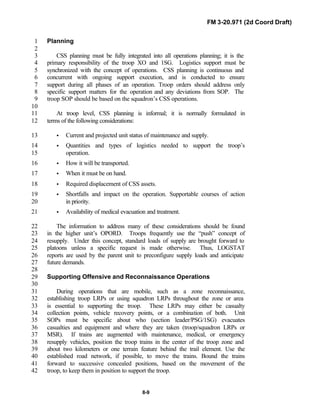 FM 3-20.971 (2d Coord Draft)
8-9
Planning1
2
CSS planning must be fully integrated into all operations planning; it is the3
primary responsibility of the troop XO and 1SG. Logistics support must be4
synchronized with the concept of operations. CSS planning is continuous and5
concurrent with ongoing support execution, and is conducted to ensure6
support during all phases of an operation. Troop orders should address only7
specific support matters for the operation and any deviations from SOP. The8
troop SOP should be based on the squadron’s CSS operations.9
10
At troop level, CSS planning is informal; it is normally formulated in11
terms of the following considerations:12
• Current and projected unit status of maintenance and supply.13
• Quantities and types of logistics needed to support the troop’s14
operation.15
• How it will be transported.16
• When it must be on hand.17
• Required displacement of CSS assets.18
• Shortfalls and impact on the operation. Supportable courses of action19
in priority.20
• Availability of medical evacuation and treatment.21
The information to address many of these considerations should be found22
in the higher unit’s OPORD. Troops frequently use the “push” concept of23
resupply. Under this concept, standard loads of supply are brought forward to24
platoons unless a specific request is made otherwise. Thus, LOGSTAT25
reports are used by the parent unit to preconfigure supply loads and anticipate26
future demands.27
28
Supporting Offensive and Reconnaissance Operations29
30
During operations that are mobile, such as a zone reconnaissance,31
establishing troop LRPs or using squadron LRPs throughout the zone or area32
is essential to supporting the troop. These LRPs may either be casualty33
collection points, vehicle recovery points, or a combination of both. Unit34
SOPs must be specific about who (section leader/PSG/1SG) evacuates35
casualties and equipment and where they are taken (troop/squadron LRPs or36
MSR). If trains are augmented with maintenance, medical, or emergency37
resupply vehicles, position the troop trains in the center of the troop zone and38
about two kilometers or one terrain feature behind the trail element. Use the39
established road network, if possible, to move the trains. Bound the trains40
forward to successive concealed positions, based on the movement of the41
troop, to keep them in position to support the troop.42
 
