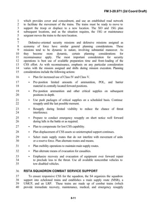 FM 3-20.971 (2d Coord Draft)
8-11
which provides cover and concealment, and use an established road network1
to facilitate the movement of the trains. The trains must be ready to move to2
support the troop or displace to a new location. The XO and 1SG plan3
subsequent locations, and as the situation requires, the 1SG or maintenance4
sergeant moves the trains to the next location.5
6
Defensive-oriented security missions and defensive missions assigned as7
economy of force have similar general planning considerations. These8
missions tend to be dynamic in nature, involving substantial maneuver. As9
they become more dynamic, certain planning considerations for10
reconnaissance apply. The most important consideration for security11
operations is best use of available preparation time and front-loading of the12
CSS effort. As with reconnaissance, emphasis on any particular consideration13
varies with the mission assigned and shifts during mission execution. Planning14
considerations include the following actions:15
• Plan for increased use of Class IV and Class V.16
• Pre-position limited amounts of ammunition, POL, and barrier17
material in centrally located forward positions.18
• Pre-position ammunition and other critical supplies on subsequent19
positions in depth.20
• Use push packages of critical supplies on a scheduled basis. Continue21
resupply until the last possible moment.22
• Resupply during limited visibility to reduce the chance of threat23
interference.24
• Prepare to conduct emergency resupply on short notice well forward25
during lulls in the battle or as required.26
• Plan to compensate for lost CSS capability.27
• Plan displacement of CSS assets so uninterrupted support continues.28
• Select main supply routes that do not interfere with movement of units29
or a reserve force. Plan alternate routes and means.30
• Plan mobility operations to maintain main supply routes.31
• Plan alternate means of evacuation for casualties.32
• Emphasize recovery and evacuation of equipment over forward repair33
to preclude loss to the threat. Use all available noncombat vehicles to34
tow disabled vehicles.35
RSTA SQUADRON COMBAT SERVICE SUPPORT36
To ensure responsive CSS for the squadron, the S4 organizes the squadron37
support into echeloned trains and establishes a main supply route (MSR), a38
UMCP, and an LRP. These trains are made up of combat trains (which39
provide immediate recovery, maintenance, medical, and emergency resupply40
 