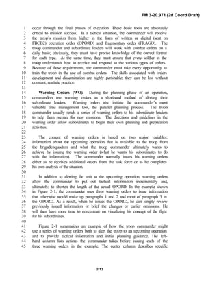 FM 3-20.971 (2d Coord Draft)
2-13
occur through the final phases of execution. These basic tools are absolutely1
critical to mission success. In a tactical situation, the commander will receive2
the troop’s mission from higher in the form of written or digital (sent on3
FBCB2) operation order (OPORD) and fragmentary order (FRAGO). The4
troop commander and subordinate leaders will work with combat orders on a5
daily basis; obviously, they must have precise knowledge of the correct format6
for each type. At the same time, they must ensure that every soldier in the7
troop understands how to receive and respond to the various types of orders.8
Because of these requirements, the commander must take every opportunity to9
train the troop in the use of combat orders. The skills associated with orders10
development and dissemination are highly perishable; they can be lost without11
constant, realistic practice.12
13
Warning Orders (WO). During the planning phase of an operation,14
commanders use warning orders as a shorthand method of alerting their15
subordinate leaders. Warning orders also initiate the commander’s most16
valuable time management tool, the parallel planning process. The troop17
commander usually sends a series of warning orders to his subordinate leaders18
to help them prepare for new missions. The directions and guidelines in the19
warning order allow subordinates to begin their own planning and preparation20
activities.21
22
The content of warning orders is based on two major variables:23
information about the upcoming operation that is available to the troop from24
the brigade/squadron and what the troop commander ultimately wants to25
achieve by issuing the warning order (what he wants his subordinates to do26
with the information). The commander normally issues his warning orders27
either as he receives additional orders from the task force or as he completes28
his own analysis of the situation.29
30
In addition to alerting the unit to the upcoming operation, warning orders31
allow the commander to put out tactical information incrementally and,32
ultimately, to shorten the length of the actual OPORD. In the example shown33
in Figure 2-1, the commander uses three warning orders to issue information34
that otherwise would make up paragraphs 1 and 2 and most of paragraph 3 in35
the OPORD. As a result, when he issues the OPORD, he can simply review36
previously issued information or brief the changes or earlier omissions. He37
will then have more time to concentrate on visualizing his concept of the fight38
for his subordinates.39
40
Figure 2-1 summarizes an example of how the troop commander might41
use a series of warning orders both to alert the troop to an upcoming operation42
and to provide tactical information and initial planning guidance. The left-43
hand column lists actions the commander takes before issuing each of the44
three warning orders in the example. The center column describes specific45
 