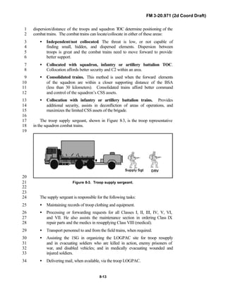 FM 3-20.971 (2d Coord Draft)
8-13
dispersion/distance of the troops and squadron TOC determine positioning of the1
combat trains. The combat trains can locate/collocate in either of these areas:2
• Independent/not collocated. The threat is low, or not capable of3
finding small, hidden, and dispersed elements. Dispersion between4
troops is great and the combat trains need to move forward to provide5
better support.6
• Collocated with squadron, infantry or artillery battalion TOC.7
Collocation affords better security and C2 within an area.8
• Consolidated trains. This method is used when the forward elements9
of the squadron are within a closer supporting distance of the BSA10
(less than 30 kilometers). Consolidated trains afford better command11
and control of the squadron’s CSS assets.12
• Collocation with infantry or artillery battalion trains. Provides13
additional security, assists in deconfliction of areas of operations, and14
maximizes the limited CSS assets of the brigade.15
16
The troop supply sergeant, shown in Figure 8-3, is the troop representative17
in the squadron combat trains.18
19
20
Figure 8-3. Troop supply sergeant.21
22
23
The supply sergeant is responsible for the following tasks:24
• Maintaining records of troop clothing and equipment.25
• Processing or forwarding requests for all Classes I, II, III, IV, V, VI,26
and VII. He also assists the maintenance section in ordering Class IX27
repair parts and the medics in resupplying Class VIII (medical).28
• Transport personnel to and from the field trains, when required.29
• Assisting the 1SG in organizing the LOGPAC site for troop resupply30
and in evacuating soldiers who are killed in action, enemy prisoners of31
war, and disabled vehicles; and in medically evacuating wounded and32
injured soldiers.33
• Delivering mail, when available, via the troop LOGPAC.34
 