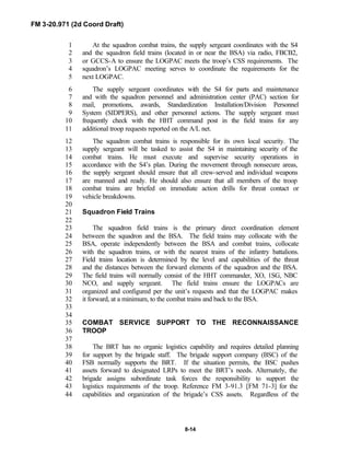 FM 3-20.971 (2d Coord Draft)
8-14
At the squadron combat trains, the supply sergeant coordinates with the S41
and the squadron field trains (located in or near the BSA) via radio, FBCB2,2
or GCCS-A to ensure the LOGPAC meets the troop’s CSS requirements. The3
squadron’s LOGPAC meeting serves to coordinate the requirements for the4
next LOGPAC.5
The supply sergeant coordinates with the S4 for parts and maintenance6
and with the squadron personnel and administration center (PAC) section for7
mail, promotions, awards, Standardization Installation/Division Personnel8
System (SIDPERS), and other personnel actions. The supply sergeant must9
frequently check with the HHT command post in the field trains for any10
additional troop requests reported on the A/L net.11
The squadron combat trains is responsible for its own local security. The12
supply sergeant will be tasked to assist the S4 in maintaining security of the13
combat trains. He must execute and supervise security operations in14
accordance with the S4’s plan. During the movement through nonsecure areas,15
the supply sergeant should ensure that all crew-served and individual weapons16
are manned and ready. He should also ensure that all members of the troop17
combat trains are briefed on immediate action drills for threat contact or18
vehicle breakdowns.19
20
Squadron Field Trains21
22
The squadron field trains is the primary direct coordination element23
between the squadron and the BSA. The field trains may collocate with the24
BSA, operate independently between the BSA and combat trains, collocate25
with the squadron trains, or with the nearest trains of the infantry battalions.26
Field trains location is determined by the level and capabilities of the threat27
and the distances between the forward elements of the squadron and the BSA.28
The field trains will normally consist of the HHT commander, XO, 1SG, NBC29
NCO, and supply sergeant. The field trains ensure the LOGPACs are30
organized and configured per the unit’s requests and that the LOGPAC makes31
it forward, at a minimum, to the combat trains and back to the BSA.32
33
34
COMBAT SERVICE SUPPORT TO THE RECONNAISSANCE35
TROOP36
37
The BRT has no organic logistics capability and requires detailed planning38
for support by the brigade staff. The brigade support company (BSC) of the39
FSB normally supports the BRT. If the situation permits, the BSC pushes40
assets forward to designated LRPs to meet the BRT’s needs. Alternately, the41
brigade assigns subordinate task forces the responsibility to support the42
logistics requirements of the troop. Reference FM 3-91.3 [FM 71-3] for the43
capabilities and organization of the brigade’s CSS assets. Regardless of the44
 