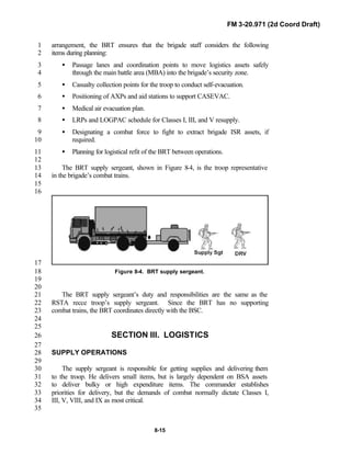 FM 3-20.971 (2d Coord Draft)
8-15
arrangement, the BRT ensures that the brigade staff considers the following1
items during planning:2
• Passage lanes and coordination points to move logistics assets safely3
through the main battle area (MBA) into the brigade’s security zone.4
• Casualty collection points for the troop to conduct self-evacuation.5
• Positioning of AXPs and aid stations to support CASEVAC.6
• Medical air evacuation plan.7
• LRPs and LOGPAC schedule for Classes I, III, and V resupply.8
• Designating a combat force to fight to extract brigade ISR assets, if9
required.10
• Planning for logistical refit of the BRT between operations.11
12
The BRT supply sergeant, shown in Figure 8-4, is the troop representative13
in the brigade’s combat trains.14
15
16
17
Figure 8-4. BRT supply sergeant.18
19
20
The BRT supply sergeant’s duty and responsibilities are the same as the21
RSTA recce troop’s supply sergeant. Since the BRT has no supporting22
combat trains, the BRT coordinates directly with the BSC.23
24
25
SECTION III. LOGISTICS26
27
SUPPLY OPERATIONS28
29
The supply sergeant is responsible for getting supplies and delivering them30
to the troop. He delivers small items, but is largely dependent on BSA assets31
to deliver bulky or high expenditure items. The commander establishes32
priorities for delivery, but the demands of combat normally dictate Classes I,33
III, V, VIII, and IX as most critical.34
35
 