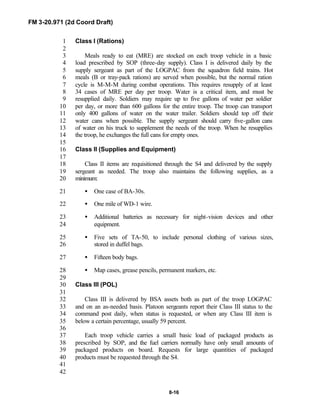 FM 3-20.971 (2d Coord Draft)
8-16
Class I (Rations)1
2
Meals ready to eat (MRE) are stocked on each troop vehicle in a basic3
load prescribed by SOP (three-day supply). Class I is delivered daily by the4
supply sergeant as part of the LOGPAC from the squadron field trains. Hot5
meals (B or tray-pack rations) are served when possible, but the normal ration6
cycle is M-M-M during combat operations. This requires resupply of at least7
34 cases of MRE per day per troop. Water is a critical item, and must be8
resupplied daily. Soldiers may require up to five gallons of water per soldier9
per day, or more than 600 gallons for the entire troop. The troop can transport10
only 400 gallons of water on the water trailer. Soldiers should top off their11
water cans when possible. The supply sergeant should carry five-gallon cans12
of water on his truck to supplement the needs of the troop. When he resupplies13
the troop, he exchanges the full cans for empty ones.14
15
Class II (Supplies and Equipment)16
17
Class II items are requisitioned through the S4 and delivered by the supply18
sergeant as needed. The troop also maintains the following supplies, as a19
minimum:20
• One case of BA-30s.21
• One mile of WD-1 wire.22
• Additional batteries as necessary for night-vision devices and other23
equipment.24
• Five sets of TA-50, to include personal clothing of various sizes,25
stored in duffel bags.26
• Fifteen body bags.27
• Map cases, grease pencils, permanent markers, etc.28
29
Class III (POL)30
31
Class III is delivered by BSA assets both as part of the troop LOGPAC32
and on an as-needed basis. Platoon sergeants report their Class III status to the33
command post daily, when status is requested, or when any Class III item is34
below a certain percentage, usually 59 percent.35
36
Each troop vehicle carries a small basic load of packaged products as37
prescribed by SOP, and the fuel carriers normally have only small amounts of38
packaged products on board. Requests for large quantities of packaged39
products must be requested through the S4.40
41
42
 