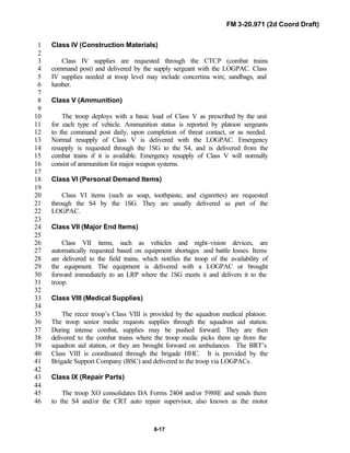 FM 3-20.971 (2d Coord Draft)
8-17
Class IV (Construction Materials)1
2
Class IV supplies are requested through the CTCP (combat trains3
command post) and delivered by the supply sergeant with the LOGPAC. Class4
IV supplies needed at troop level may include concertina wire, sandbags, and5
lumber.6
7
Class V (Ammunition)8
9
The troop deploys with a basic load of Class V as prescribed by the unit10
for each type of vehicle. Ammunition status is reported by platoon sergeants11
to the command post daily, upon completion of threat contact, or as needed.12
Normal resupply of Class V is delivered with the LOGPAC. Emergency13
resupply is requested through the 1SG to the S4, and is delivered from the14
combat trains if it is available. Emergency resupply of Class V will normally15
consist of ammunition for major weapon systems.16
17
Class VI (Personal Demand Items)18
19
Class VI items (such as soap, toothpaste, and cigarettes) are requested20
through the S4 by the 1SG. They are usually delivered as part of the21
LOGPAC.22
23
Class VII (Major End Items)24
25
Class VII items, such as vehicles and night-vision devices, are26
automatically requested based on equipment shortages and battle losses. Items27
are delivered to the field trains, which notifies the troop of the availability of28
the equipment. The equipment is delivered with a LOGPAC or brought29
forward immediately to an LRP where the 1SG meets it and delivers it to the30
troop.31
32
Class VIII (Medical Supplies)33
34
The recce troop’s Class VIII is provided by the squadron medical platoon.35
The troop senior medic requests supplies through the squadron aid station.36
During intense combat, supplies may be pushed forward. They are then37
delivered to the combat trains where the troop medic picks them up from the38
squadron aid station, or they are brought forward on ambulances. The BRT’s39
Class VIII is coordinated through the brigade HHC. It is provided by the40
Brigade Support Company (BSC) and delivered to the troop via LOGPACs.41
42
Class IX (Repair Parts)43
44
The troop XO consolidates DA Forms 2404 and/or 5988E and sends them45
to the S4 and/or the CRT auto repair supervisor, also known as the motor46
 