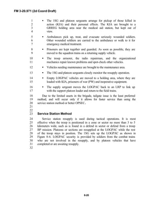 FM 3-20.971 (2d Coord Draft)
8-20
• The 1SG and platoon sergeants arrange for pickup of those killed in1
action (KIA) and their personal effects. The KIA are brought to a2
GRREG holding area near the medical aid station, but kept out of3
view.4
• Ambulances pick up, treat, and evacuate seriously wounded soldiers.5
Other wounded soldiers are carried to the ambulance or walk to it for6
emergency medical treatment.7
• Prisoners are kept together and guarded. As soon as possible, they are8
moved to the squadron trains on a returning supply vehicle.9
• The troop armorer, the radio repairman, and the organizational10
mechanics repair known problems and spot-check other vehicles.11
• Vehicles needing maintenance are brought to the maintenance area.12
• The 1SG and platoon sergeants closely monitor the resupply operation.13
• Empty LOGPAC vehicles are moved to a holding area, where they are14
loaded with KIA, prisoners of war (PW) and inoperative equipment.15
• The supply sergeant moves the LOGPAC back to an LRP to link up16
with the support platoon leader and return to the field trains.17
Due to the limited assets in the brigade, tailgate issue is the least preferred18
method, and will occur only if it allows for faster service than using the19
service station method or better OPSEC.20
21
22
Service Station Method23
Service station resupply is used during tactical operations. It is most24
effective when the troop is positioned in a zone or sector no more than 3 to 525
kilometers wide, such as is found in a defend in sector or defend from a troop26
BP mission. Platoons or sections are resupplied at the LOGPAC while the rest27
of the troop stays in position. The 1SG sets up the LOGPAC as shown in28
Figure 8-6. LOGPAC security is provided by soldiers from the combat trains29
who are not involved in the resupply, and by platoon vehicles that have30
completed or are awaiting resupply.31
32
 