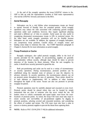 FM 3-20.971 (2d Coord Draft)
8-23
At the end of the resupply operation, the troop LOGPAC returns to the1
LRP to link up with the representative (combat or field trains representative)2
who led the LOGPAC forward, and returns to the BSA.3
4
Aerial Resupply5
6
Helicopters can be a vital lifeline when reconnaissance troops are forced7
to operate forward of friendly lines for extended periods. Aerial resupply8
operations may reduce the risks associated with conducting ground resupply9
operations under such conditions; however, they require significant planning10
and entail a different set of risks to consider. Aerial assets are also useful in11
resupplying dismounted reconnaissance troops in OPs in restricted terrain. On12
the other hand, aerial resupply sometimes will not be feasible because13
helicopters are not available. In addition, the signature of resupply helicopters14
can compromise troop positions. Careful choice of resupply routes and15
landing zones helps to minimize this risk. See FARP Operations paragraph in16
Chapter 6, Section III, for more information on aerial resupply.17
18
Troop Prestock or Cache19
20
Resupply techniques; also called prestock resupply, differ in the level of21
security provided for the supplies. In pre-positioning, supplies are generally22
left unattended, without security, although steps should be taken to prevent23
detection of the location by threat elements. When the unit resupplies by24
cache, it should leave security personnel to guard the site.25
26
Both pre-positioning and cache can be used in a variety of reconnaissance27
or security operations. During reconnaissance, prestock positions can be28
established along the intended route of advance or near the objective by29
advance elements. In security operations, the reconnaissance platoon can set30
up prestock points throughout the area of operations. These points should be31
in each alternate or supplementary OP, in addition to other locations32
throughout the depth of the sector. Scouts can also use prestock to provide33
resupply for patrols.34
35
Prestock operations must be carefully planned and executed at every level.36
Prestock points should be placed where they can be located by simple37
instructions that are clear to someone who has never visited the site. All38
leaders, down to vehicle commander and squad leader, must know the exact39
locations of prestock points. As noted, the troop CSS team must take steps to40
ensure security and survivability of pre-positioned supplies by digging in41
prestock positions, selecting covered and concealed positions, and considering42
the effects of weather and terrain. The CSS team must also have a plan to43
remove or destroy prestock supplies to prevent the threat from capturing them.44
45
NOTE: Refer to FM 3-20.98 [FM 17-98] for additional information.46
 