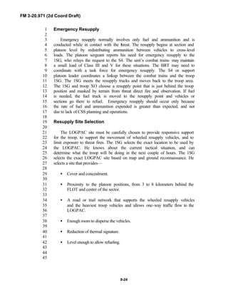FM 3-20.971 (2d Coord Draft)
8-24
Emergency Resupply1
2
Emergency resupply normally involves only fuel and ammunition and is3
conducted while in contact with the threat. The resupply begins at section and4
platoon level by redistributing ammunition between vehicles to cross-level5
loads. The platoon sergeant reports his need for emergency resupply to the6
1SG, who relays the request to the S4. The unit’s combat trains may maintain7
a small load of Class III and V for these situations. The BRT may need to8
coordinate with a task force for emergency resupply. The S4 or support9
platoon leader coordinates a linkup between the combat trains and the troop10
1SG. The 1SG meets the resupply trucks and moves back to the troop area.11
The 1SG and troop XO choose a resupply point that is just behind the troop12
position and masked by terrain from threat direct fire and observation. If fuel13
is needed, the fuel truck is moved to the resupply point and vehicles or14
sections go there to refuel. Emergency resupply should occur only because15
the rate of fuel and ammunition expended is greater than expected, and not16
due to lack of CSS planning and operations.17
18
Resupply Site Selection19
20
The LOGPAC site must be carefully chosen to provide responsive support21
for the troop, to support the movement of wheeled resupply vehicles, and to22
limit exposure to threat fires. The 1SG selects the exact location to be used by23
the LOGPAC. He knows about the current tactical situation, and can24
determine what the troop will be doing in the next couple of hours. The 1SG25
selects the exact LOGPAC site based on map and ground reconnaissance. He26
selects a site that provides—27
28
• Cover and concealment.29
30
• Proximity to the platoon positions, from 3 to 8 kilometers behind the31
FLOT and center of the sector.32
33
• A road or trail network that supports the wheeled resupply vehicles34
and the heaviest troop vehicles and allows one-way traffic flow to the35
LOGPAC.36
37
• Enough room to disperse the vehicles.38
39
• Reduction of thermal signature.40
41
• Level enough to allow refueling.42
43
44
45
 