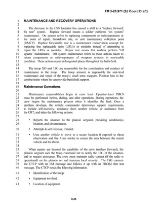 FM 3-20.971 (2d Coord Draft)
8-25
MAINTENANCE AND RECOVERY OPERATIONS1
2
The decrease in the CSS footprint has caused a shift to a “replace forward/3
fix rear” system. Replace forward means a soldier performs “on system”4
maintenance. On system refers to replacing components or subcomponents at5
the point of repair, breakdown site, or unit maintenance collection point6
(UMCP). Replace forward/fix rear is a maintenance conservation concept for7
replacing line replaceable units (LRUs) or modules instead of attempting to8
repair the LRUs or modules. Repair rear means that soldiers perform “off9
system” maintenance. Off system maintenance refers to those actions taken to10
return components or subcomponents of weapons systems to serviceable11
condition. These actions occur at designated places throughout the battlefield.12
13
The troop XO and 1SG are responsible for the coordination and conduct of14
maintenance in the troop. The troop armorer is responsible for unit-level15
maintenance and repair of the troop’s small arms weapons. Position him in the16
combat trains where he can provide battlefield support.17
18
Maintenance Operations19
20
Maintenance responsibilities begin at crew level. Operator-level PMCS21
must be performed before, during, and after operations. During operations, the22
crew begins the maintenance process when it identifies the fault. Once a23
problem develops, the vehicle commander determines support requirements,24
to include self-recovery, assistance from another vehicle, or assistance from25
the CRT, and takes the following actions:26
27
• Reports the situation to the platoon sergeant, providing condition(s),28
location, and circumstances.29
• Attempts to self-recover, if mired.30
• Uses another vehicle to move to a secure location if exposed to threat31
observation and fire. Uses smoke to screen the area between the mired32
vehicle and the threat.33
34
When repairs are beyond the capability of the crew (replace forward), the35
platoon sergeant uses the troop command net to notify the 1SG of the situation36
and to request assistance. The crew must maintain radio contact (if the radio is37
operational) on the platoon net and maintain local security. The 1SG contacts38
the CTCP with an FM message and follows it up with an FBCB2 free text39
message. The CTCP needs the following information:40
• Identification of the troop.41
• Equipment involved.42
• Location of equipment.43
 