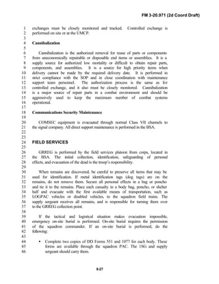 FM 3-20.971 (2d Coord Draft)
8-27
exchanges must be closely monitored and tracked. Controlled exchange is1
performed on site or at the UMCP.2
3
Cannibalization4
5
Cannibalization is the authorized removal for reuse of parts or components6
from uneconomically repairable or disposable end items or assemblies. It is a7
supply source for authorized low mortality or difficult to obtain repair parts,8
components, and assemblies. It is a source for high priority items when9
delivery cannot be made by the required delivery date. It is performed in10
strict compliance with the SOP and in close coordination with maintenance11
support team personnel. The authorization process is the same as for12
controlled exchange, and it also must be closely monitored. Cannibalization13
is a major source of repair parts in a combat environment and should be14
aggressively used to keep the maximum number of combat systems15
operational.16
17
Communications Security Maintenance18
19
COMSEC equipment is evacuated through normal Class VII channels to20
the signal company. All direct support maintenance is performed in the BSA.21
22
23
FIELD SERVICES24
25
GRREG is performed by the field services platoon from corps, located in26
the BSA. The initial collection, identification, safeguarding of personal27
effects, and evacuation of the dead is the troop’s responsibility.28
29
When remains are discovered, be careful to preserve all items that may be30
used for identification. If metal identification tags (dog tags) are on the31
remains, do not remove them. Secure all personal effects in a bag or poncho32
and tie it to the remains. Place each casualty in a body bag, poncho, or shelter33
half and evacuate with the first available means of transportation, such as34
LOGPAC vehicles or disabled vehicles, to the squadron field trains. The35
supply sergeant receives all remains, and is responsible for turning them over36
to the GRREG collection point.37
38
If the tactical and logistical situation makes evacuation impossible,39
emergency on-site burial is performed. On-site burial requires the permission40
of the squadron commander. If an on-site burial is performed, do the41
following:42
43
• Complete two copies of DD Forms 551 and 1077 for each body. These44
forms are available through the squadron PAC. The 1SG and supply45
sergeant should carry them.46
 