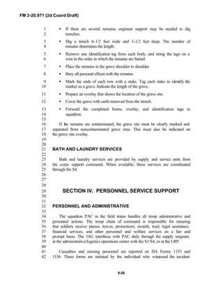 FM 3-20.971 (2d Coord Draft)
8-28
• If there are several remains, engineer support may be needed to dig1
trenches.2
• Dig a trench 6-1/2 feet wide and 3-1/2 feet deep. The number of3
remains determines the length.4
• Remove one identification tag from each body, and string the tags on a5
wire in the order in which the remains are buried.6
• Place the remains in the grave shoulder to shoulder.7
• Bury all personal effects with the remains.8
• Mark the ends of each row with a stake. Tag each stake to identify the9
marker as a grave. Indicate the length of the grave.10
• Prepare an overlay that shows the location of the grave site.11
• Cover the grave with earth removed from the trench.12
• Forward the completed forms, overlay, and identification tags to13
squadron.14
15
If the remains are contaminated, the grave site must be clearly marked and16
separated from noncontaminated grave sites. This must also be indicated on17
the grave-site overlay.18
19
20
BATH AND LAUNDRY SERVICES21
22
Bath and laundry services are provided by supply and service units from23
the corps support command. When available, these services are coordinated24
through the S4.25
26
27
28
SECTION IV. PERSONNEL SERVICE SUPPORT29
30
31
PERSONNEL AND ADMINISTRATIVE32
33
The squadron PAC in the field trains handles all troop administrative and34
personnel actions. The troop chain of command is responsible for ensuring35
that soldiers receive passes, leaves, promotions, awards, mail, legal assistance,36
financial services, and other personnel and welfare services on a fair and37
prompt basis. The 1SG interfaces with PAC daily through the supply sergeant,38
at the administrative/logistics operations center with the S1/S4, or at the LRP.39
40
Casualties and missing personnel are reported on DA Forms 1155 and41
1156. These forms are initiated by the individual who witnessed the incident42
 