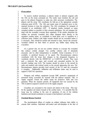 FM 3-20.971 (2d Coord Draft)
8-30
Evacuation1
2
To receive medical assistance, a platoon leader or platoon sergeant calls3
the 1SG on the troop command net. The medic team monitors the call and4
goes to the platoon frequency to make any other necessary coordination. The5
platoon and the troop 1SG coordinate for link-up at the appropriate casualty6
collection point (CCP). The 1SG and medic team (if attached) move to the7
reported location to treat the soldier(s). The 1SG coordinates for transport of8
wounded to an established AXP. If attached, medics transport as many9
wounded soldiers as possible in their armored ambulance. Do not transport the10
dead with the wounded; evacuate them separately. If the medics determine the11
soldiers are seriously wounded, they either transport them directly to the12
squadron combat trains, or coordinate to hand them over to squadron at a13
collection point. Soldiers with slight wounds should not be evacuated unless it14
is necessary. They should be treated and returned to duty. Secure the seriously15
wounded soldiers on their litters to prevent any further injury during the16
evacuation.17
18
As a general rule, do not use combat vehicles to evacuate the wounded;19
this reduces combat strength. Use combat vehicles only if absolutely20
necessary, and no other transportation is available. Aerial evacuation, if it is21
available, is preferred because of its speed. The Reconnaissance platoon22
coordinates with the troop then changes to the designated frequency to23
coordinate directly with the MEDEVAC or CASEVAC aircraft. They must24
pick a relatively flat, open, and covered and concealed position for the25
aircraft’s landing zone (LZ). The location should be given to the aircraft by26
radio and marked with colored smoke as the aircraft approaches the area. The27
Reconnaissance platoon provides local security of the LZ until the evacuation28
is complete. Additionally, infiltration and exfiltration routes may be used to29
support CASEVAC operations.30
31
Weapons and military equipment (except NBC protective equipment) of32
personnel being evacuated are secured with the platoon sergeant, 1SG, or33
supply sergeant. Ensure the soldier keeps his protective mask and over34
garments. When the situation permits, all equipment that was secured by the35
1SG or platoon sergeant is turned over to the supply sergeant.36
37
Casualties are evacuated to the nearest aid station to the troop. This may38
be the squadron aid station located at the combat trains. It is possible that the39
troop may be working in the area of operations of one of the infantry40
battalions and should coordinate to evacuate to that battalion’s aid station.41
42
Combat Stress Control43
44
The psychological effects of combat on soldiers influence their ability to45
execute their missions. Individual self-control and self-discipline in the face of46
 