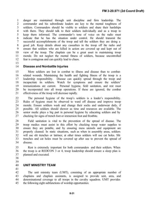 FM 3-20.971 (2d Coord Draft)
8-31
danger are maintained through unit discipline and firm leadership. The1
commander and his subordinate leaders are key to the mental toughness of2
soldiers. Commanders should be visible to soldiers and share their hardships3
with them. They should talk to their soldiers individually and as a troop to4
keep them informed. The commander’s tone of voice on the radio must5
indicate that he has the situation under control. He should transmit the6
successful accomplishments of the troop and tell the soldiers they are doing a7
good job. Keep details about any casualties in the troop off the radio and8
ensure that soldiers who are killed in action are covered up and kept out of9
view of the troop. The chaplain can be a great asset in maintaining troop10
morale. Do not neglect the mental fitness of soldiers, because uncontrolled11
fear is contagious and can quickly lead to chaos.12
13
Disease and Nonbattle Injuries14
More soldiers are lost in combat to illness and disease than to combat-15
related wounds. Maintaining the health and fighting fitness of the troop is a16
leadership responsibility. Disease can quickly spread through the troop and17
incapacitate its soldiers. Watch for symptoms and ensure the soldiers’18
immunizations are current. Personal hygiene, field sanitation, and rest must19
be incorporated into all troop operations. If these are ignored, the combat20
effectiveness of the troop will decrease rapidly.21
The personal hygiene of the troop’s soldiers is a leader’s responsibility.22
Rules of hygiene must be observed to ward off disease and improve troop23
morale. Ensure soldiers wash and change their socks and underwear daily, if24
possible. All soldiers should shower as time and resources are available. The25
senior medic plays a big part in personal hygiene by educating soldiers and by26
checking for signs of trench foot or immersion foot and frostbite.27
Field sanitation is vital to the prevention of the spread of disease. The28
troop medics must assist in this effort by checking troop water supplies to29
ensure they are potable, and by ensuring mess utensils and equipment are30
properly cleaned. In static situations, such as when in assembly areas, soldiers31
will use slit trenches or latrines; at other times soldiers will use cat holes. Slit32
trenches and cat holes must be covered up after use to prevent the spread of33
disease.34
Rest is extremely important for both commanders and their soldiers. When35
the troop is at REDCON 3 or 4, troop leadership should ensure a sleep plan is36
planned and executed.37
38
39
UNIT MINISTRY TEAM40
41
The unit ministry team (UMT), consisting of an appropriate number of42
chaplains and chaplain assistants, is assigned to provide unit, area, and43
denominational coverage to all troops in the cavalry squadron. UMT provides44
the following eight subfunctions of worship opportunities:45
 
