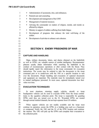 FM 3-20.971 (2d Coord Draft)
8-32
• Administration of sacraments, rites, and ordinances.1
• Pastoral care and counseling.2
• Development and management of the UMT.3
• Management of material resources.4
• Advising the commander on matters of religion, morale, and morals as5
affected by religion.6
• Ministry in support of soldiers suffering from battle fatigue.7
• Development of programs that enhance the total well-being of the8
soldier.9
• Development of activities to enhance unit cohesion.10
11
12
13
SECTION V. ENEMY PRISONERS OF WAR14
15
16
CAPTURE AND HANDLING17
18
Maps, military documents, letters, and diaries obtained on the battlefield,19
as well as EPWs, are valuable sources of combat intelligence. Reconnaissance20
platoons usually obtain information while searching the battlefield in the21
conduct of reconnaissance operations or after contact with the threat. They22
should rapidly report this information to the troop commander for evacuation23
instructions. The scouts may be ordered to take the documents to the troop24
command post or to rendezvous with the 1SG at a specific location to turn25
over the documents. Proper handling and evacuation of captured documents26
and equipment are important. The materials must be immediately turned over27
to trained intelligence personnel. In most cases, captured documents lose their28
value over time.29
30
EVACUATION TECHNIQUES31
32
In most situations, returning supply vehicles, aircraft, or troop33
headquarters vehicles can be used to evacuate EPWs from the troop combat34
trains to the squadron collection point. The troop is responsible for guarding35
EPWs until they are turned over to the S1. Wounded EPWs are treated36
through normal medical channels, but are kept separate from US soldiers.37
38
When support vehicles are not readily available and the troop must39
continue its operation, secure the EPWs in a holding area such as a basement40
or compound. Notify the 1SG and the S1 of the EPW location and continue41
the mission. The 1SG will pick up the EPWs and complete their evacuation to42
the collection point.43
 