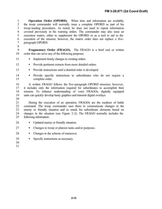 FM 3-20.971 (2d Coord Draft)
2-15
Operation Order (OPORD). When time and information are available,1
the troop commander will normally issue a complete OPORD as part of his2
troop-leading procedures. As noted, he does not need to repeat information3
covered previously in his warning orders. The commander may also issue an4
execution matrix, either to supplement the OPORD or as a tool to aid in the5
execution of the mission; however, the matrix order does not replace a five-6
paragraph OPORD.7
8
Fragmentary Order (FRAGO). The FRAGO is a brief oral or written9
order that can serve any of the following purposes:10
• Implement timely changes to existing orders.11
• Provide pertinent extracts from more detailed orders.12
• Provide instructions until a detailed order is developed.13
• Provide specific instructions to subordinates who do not require a14
complete order.15
A written FRAGO follows the five-paragraph OPORD structure; however,16
it includes only the information required for subordinates to accomplish their17
mission. To enhance understanding of voice FRAGOs, digitally equipped18
units can quickly develop hasty graphics and transmit digital overlays.19
20
During the execution of an operation, FRAGOs are the medium of battle21
command. The troop commander uses them to communicate changes in the22
enemy or friendly situation and to retask his subordinate elements based on23
changes in the situation (see Figure 2-2). The FRAGO normally includes the24
following information:25
• Updated enemy or friendly situation.26
• Changes to troop or platoon tasks and/or purposes.27
• Changes to the scheme of maneuver.28
• Specific instructions as necessary.29
30
31
 