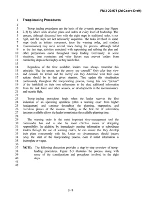 FM 3-20.971 (2d Coord Draft)
2-17
Troop-leading Procedures1
2
Troop-leading procedures are the basis of the dynamic process (see Figure3
2-3) by which units develop plans and orders at every level of leadership. The4
process, although discussed here with the eight steps in traditional order, is not5
rigid, and the steps are not necessarily sequential. The tasks involved in some6
steps (such as initiate movement, issue the warning order, and conduct7
reconnaissance) may recur several times during the process. Although listed8
as the last step, activities associated with supervising and refining the plan and9
other preparations occur throughout troop leading. Conversely, in some10
situations, time constraints and other factors may prevent leaders from11
conducting steps as thoroughly as they would like.12
13
Regardless of the time available, leaders must always remember this14
principle: “See the terrain, see the enemy, see yourself.” Only after they view15
and evaluate the terrain and the enemy can they determine what their own16
actions should be in that given situation. They update this visualization17
continuously throughout the troop-leading process, basing this new “picture”18
of the battlefield on their own refinements to the plan, additional information19
from the task force and other sources, or developments in the reconnaissance20
and security fight.21
22
Troop-leading procedures begin when the leader receives the first23
indication of an upcoming operation (often a warning order from higher24
headquarters) and continue throughout the planning, preparation, and25
execution phases of the mission. Starting as the first bit of information26
becomes available allows the leader to maximize the available planning time.27
28
The warning order is the most important time-management tool the29
commander has and is also his most effective means of delegating30
responsibility. In addition, by immediately passing information to subordinate31
leaders through the use of warning orders, he can ensure that they develop32
their plans concurrently with his. Under no circumstances should leaders33
delay the start of the troop-leading process, even if initial information is34
incomplete or vague.35
36
NOTE: The following discussion provides a step-by-step overview of troop-37
leading procedures. Figure 2-3 illustrates the process, along with38
some of the considerations and procedures involved in the eight39
steps.40
41
42
 