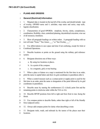 FM 3-20.971 (2d Coord Draft)
A-22
PLANS AND ORDERS1
General (Doctrinal) Information2
1. Marginal data is located on the top left of the overlay and should include: type3
of overlay, OPORD name and #, unit/date, map name and series, map scale,4
legend, classification.5
2. Characteristics of good OPORDs: simplicity, brevity, clarity, completeness,6
coordination, flexibility, clear, centralized planning, decentralized execution, wise use7
of all resources, timeliness.8
3. Show all paragraph headings on written orders. A paragraph heading with no9
text will state "None," "See Annex ___," or "See Overlay ___."10
4. Use abbreviations to save space and time if not confusing, except for Joint or11
Combined Operations.12
5. Describe locations or points on the ground using the military grid reference13
system.14
6. Designate directions one of three ways:15
a. By using two locations or places.16
b. As a point of the compass.17
c. As a magnetic, grid, or true bearing.18
7. When a place or feature on a map is mentioned for the first time in an order,19
print the name in capital letters and show its grid coordinates in parenthesis after it.20
8. When a control measure such as a contact point or supply point is used for the21
first time in an order, print the name or designation of the point followed by its grid22
coordinates in parenthesis.23
9. Describe areas by naming the northernmost (12 o’clock) point first and the24
remaining points in clockwise order within the TAA or AA.25
10. Describe BP/OP positions from left to right and from front to rear, facing the26
threat.27
11. Use compass points to describe flanks, rather than right or left of the friendly28
force (adjacent units).29
12. Always add compass points for clarity when describing a route.30
13. Designate trails, roads, and railroads by the names of the places near their31
locations.32
 
