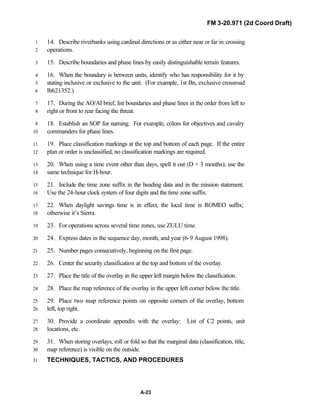 FM 3-20.971 (2d Coord Draft)
A-23
14. Describe riverbanks using cardinal directions or as either near or far in crossing1
operations.2
15. Describe boundaries and phase lines by easily distinguishable terrain features.3
16. When the boundary is between units, identify who has responsibility for it by4
stating inclusive or exclusive to the unit. (For example, 1st Bn, exclusive crossroad5
lb621352.)6
17. During the AO/AI brief, list boundaries and phase lines in the order from left to7
right or front to rear facing the threat.8
18. Establish an SOP for naming. For example, colors for objectives and cavalry9
commanders for phase lines.10
19. Place classification markings at the top and bottom of each page. If the entire11
plan or order is unclassified, no classification markings are required.12
20. When using a time event other than days, spell it out (D + 3 months); use the13
same technique for H-hour.14
21. Include the time zone suffix in the heading data and in the mission statement.15
Use the 24-hour clock system of four digits and the time zone suffix.16
22. When daylight savings time is in effect, the local time is ROMEO suffix;17
otherwise it’s Sierra.18
23. For operations across several time zones, use ZULU time.19
24. Express dates in the sequence day, month, and year (6-9 August 1998).20
25. Number pages consecutively, beginning on the first page.21
26. Center the security classification at the top and bottom of the overlay.22
27. Place the title of the overlay in the upper left margin below the classification.23
28. Place the map reference of the overlay in the upper left corner below the title.24
29. Place two map reference points on opposite corners of the overlay, bottom25
left, top right.26
30. Provide a coordinate appendix with the overlay: List of C2 points, unit27
locations, etc.28
31. When storing overlays, roll or fold so that the marginal data (classification, title,29
map reference) is visible on the outside.30
TECHNIQUES, TACTICS, AND PROCEDURES31
 