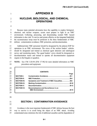FM 3-20.971 (2d Coord Draft)
B-1
APPENDIX B1
NUCLEAR, BIOLOGICAL, AND CHEMICAL2
OPERATIONS3
4
Because many potential adversaries have the capability to employ biological,5
chemical, and nuclear weapons, scouts must prepare to fight in an NBC6
environment. Collecting, processing, and disseminating needed NBC hazard7
information is also vital. To survive and remain effective on the integrated battlefield,8
the reconnaissance troop must be proficient in the three fundamentals of NBC9
defense: contamination avoidance, NBC protection, and decontamination.10
Additional-duty NBC personnel should be designated by the platoon SOP for11
operations in an NBC environment. The crews of the section leaders’ vehicles12
should be designated and trained as chemical agent detection and radiological13
survey and monitoring teams. The squad leaders’ crews should be designated as14
decontamination teams and trained to operate all decontamination equipment15
organic to the brigade or squadron.16
NOTE: See FM 3-20.98 [FM 17-98] for more detailed information on NBC17
procedures and equipment.18
19
CONTENTS20
Page21
SECTION I. Contamination Avoidance..............................................B-122
SECTION II. NBC Protection...............................................................B-423
SECTION III. Symptoms and Treatment of NBC Casualties.................B-824
SECTION IV. Marking Contamination..................................................B-1025
SECTION V. Decontamination............................................................B-1326
SECTION VI. Reconnaissance and Surveillance in an27
NBC Environment........................................................B-1528
29
30
SECTION I. CONTAMINATION AVOIDANCE31
32
Avoidance is the most important fundamental of NBC defense because the best33
way to survive is to avoid being the object of an NBC attack. Avoiding34
contaminated areas minimizes the risk of additional casualties and the degradation of35
 