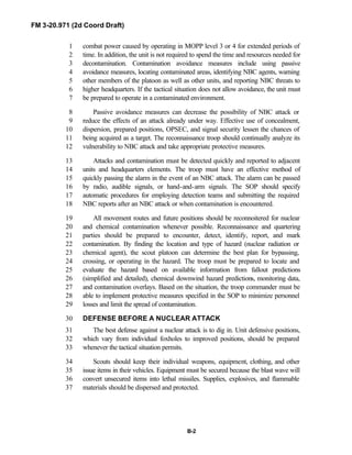 FM 3-20.971 (2d Coord Draft)
B-2
combat power caused by operating in MOPP level 3 or 4 for extended periods of1
time. In addition, the unit is not required to spend the time and resources needed for2
decontamination. Contamination avoidance measures include using passive3
avoidance measures, locating contaminated areas, identifying NBC agents, warning4
other members of the platoon as well as other units, and reporting NBC threats to5
higher headquarters. If the tactical situation does not allow avoidance, the unit must6
be prepared to operate in a contaminated environment.7
Passive avoidance measures can decrease the possibility of NBC attack or8
reduce the effects of an attack already under way. Effective use of concealment,9
dispersion, prepared positions, OPSEC, and signal security lessen the chances of10
being acquired as a target. The reconnaissance troop should continually analyze its11
vulnerability to NBC attack and take appropriate protective measures.12
Attacks and contamination must be detected quickly and reported to adjacent13
units and headquarters elements. The troop must have an effective method of14
quickly passing the alarm in the event of an NBC attack. The alarm can be passed15
by radio, audible signals, or hand-and-arm signals. The SOP should specify16
automatic procedures for employing detection teams and submitting the required17
NBC reports after an NBC attack or when contamination is encountered.18
All movement routes and future positions should be reconnoitered for nuclear19
and chemical contamination whenever possible. Reconnaissance and quartering20
parties should be prepared to encounter, detect, identify, report, and mark21
contamination. By finding the location and type of hazard (nuclear radiation or22
chemical agent), the scout platoon can determine the best plan for bypassing,23
crossing, or operating in the hazard. The troop must be prepared to locate and24
evaluate the hazard based on available information from fallout predictions25
(simplified and detailed), chemical downwind hazard predictions, monitoring data,26
and contamination overlays. Based on the situation, the troop commander must be27
able to implement protective measures specified in the SOP to minimize personnel28
losses and limit the spread of contamination.29
DEFENSE BEFORE A NUCLEAR ATTACK30
The best defense against a nuclear attack is to dig in. Unit defensive positions,31
which vary from individual foxholes to improved positions, should be prepared32
whenever the tactical situation permits.33
Scouts should keep their individual weapons, equipment, clothing, and other34
issue items in their vehicles. Equipment must be secured because the blast wave will35
convert unsecured items into lethal missiles. Supplies, explosives, and flammable36
materials should be dispersed and protected.37
 