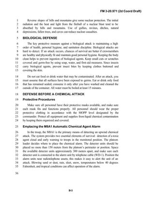 FM 3-20.971 (2d Coord Draft)
B-3
Reverse slopes of hills and mountains give some nuclear protection. The initial1
radiation and the heat and light from the fireball of a nuclear blast tend to be2
absorbed by hills and mountains. Use of gullies, ravines, ditches, natural3
depressions, fallen trees, and caves can reduce nuclear casualties.4
BIOLOGICAL DEFENSE5
The key protective measure against a biological attack is maintaining a high6
order of health, personal hygiene, and sanitation discipline. Biological attacks are7
hard to detect. If an attack occurs, chances of survival are better if crewmembers8
are healthy and physically fit and maintain good personal hygiene. Keeping the body9
clean helps to prevent ingestion of biological agents. Keep small cuts or scratches10
covered and germ-free by using soap, water, and first-aid measures. Since insects11
carry biological agents, prevent insect bites by keeping clothes buttoned and12
covering the skin.13
Do not eat food or drink water that may be contaminated. After an attack, you14
must assume that all surfaces have been exposed to germs. Eat or drink only food15
that has remained sealed; consume it only after you have washed and cleaned the16
outside of the container. All water must be boiled at least 15 minutes.17
DEFENSE BEFORE A CHEMICAL ATTACK18
Protective Procedures19
Make sure all personnel have their protective masks available, and make sure20
each mask fits and functions properly. All personnel should wear the proper21
protective clothing in accordance with the MOPP level designated by the22
commander. Protect all equipment and supplies from liquid chemical contamination23
by keeping them organized and covered.24
Emplacing the M8A1 Automatic Chemical Agent Alarm25
In the troop, the M8A1 is the primary means of detecting an upwind chemical26
attack. The system provides two essential elements of survival: detection of a toxic27
agent cloud and early warning to troops in the monitored position. The platoon28
leader decides where to place the chemical alarm. The detector units should be29
placed no more than 150 meters from the platoon’s perimeter or position. Space30
the available detector units approximately 300 meters apart, and make sure each31
detector unit is connected to the alarm unit by telephone cable (WD-1). Position the32
alarm units near radiotelephone assets; this makes it easy to alert the unit of an33
attack. Blowing sand or dust, rain, sleet, snow, temperatures below 40 degrees34
Fahrenheit, and tropical conditions can affect operation of the alarm.35
36
 