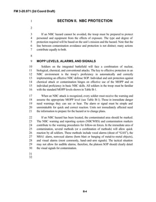 FM 3-20.971 (2d Coord Draft)
B-4
SECTION II. NBC PROTECTION1
2
If an NBC hazard cannot be avoided, the troop must be prepared to protect3
personnel and equipment from the effects of exposure. The type and degree of4
protection required will be based on the unit’s mission and the hazard. Note that the5
line between contamination avoidance and protection is not distinct; many actions6
contribute equally to both.7
8
MOPP LEVELS, ALARMS, AND SIGNALS9
Soldiers on the integrated battlefield will face a combination of nuclear,10
biological, chemical, and conventional attacks. The key to effective protection in an11
NBC environment is the troop’s proficiency in automatically and correctly12
implementing an effective NBC defense SOP. Individual and unit protection against13
chemical attack or contamination hinges on effective use of the MOPP and on14
individual proficiency in basic NBC skills. All soldiers in the troop must be familiar15
with the standard MOPP levels shown in Table B-1.16
When an NBC attack is recognized, every soldier must receive the warning and17
assume the appropriate MOPP level (see Table B-1). Those in immediate danger18
need warnings they can see or hear. The alarm or signal must be simple and19
unmistakable for quick and correct reaction. Units not immediately affected need20
the information to prepare for the hazard or to change plans.21
If an NBC hazard has been located, the contaminated area should be marked.22
The NBC warning and reporting system (NBCWRS) and contamination markers23
contribute to the warning procedures for follow-on forces. In the immediate area of24
contamination, several methods (or a combination of methods) will allow quick25
reaction by all soldiers. These methods include vocal alarms (shout of “GAS”), the26
M8A1 alarm, nonvocal alarms (horn blast or banging of metal-to-metal objects),27
and visual alarms (most commonly, hand-and-arm signals). The tactical situation28
may not allow for audible alarms; therefore, the platoon SOP should clearly detail29
the visual signals for contamination.30
31
32
 