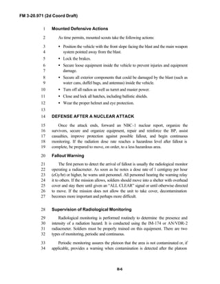 FM 3-20.971 (2d Coord Draft)
B-6
Mounted Defensive Actions1
As time permits, mounted scouts take the following actions:2
• Position the vehicle with the front slope facing the blast and the main weapon3
system pointed away from the blast.4
• Lock the brakes.5
• Secure loose equipment inside the vehicle to prevent injuries and equipment6
damage.7
• Secure all exterior components that could be damaged by the blast (such as8
water cans, duffel bags, and antennas) inside the vehicle.9
• Turn off all radios as well as turret and master power.10
• Close and lock all hatches, including ballistic shields.11
• Wear the proper helmet and eye protection.12
13
DEFENSE AFTER A NUCLEAR ATTACK14
Once the attack ends, forward an NBC-1 nuclear report, organize the15
survivors, secure and organize equipment, repair and reinforce the BP, assist16
casualties, improve protection against possible fallout, and begin continuous17
monitoring. If the radiation dose rate reaches a hazardous level after fallout is18
complete, be prepared to move, on order, to a less hazardous area.19
Fallout Warning20
The first person to detect the arrival of fallout is usually the radiological monitor21
operating a radiacmeter. As soon as he notes a dose rate of 1 centigray per hour22
(cGy/hr) or higher, he warns unit personnel. All personnel hearing the warning relay23
it to others. If the mission allows, soldiers should move into a shelter with overhead24
cover and stay there until given an “ALL CLEAR” signal or until otherwise directed25
to move. If the mission does not allow the unit to take cover, decontamination26
becomes more important and perhaps more difficult.27
Supervision of Radiological Monitoring28
Radiological monitoring is performed routinely to determine the presence and29
intensity of a radiation hazard. It is conducted using the IM-174 or AN/VDR-230
radiacmeter. Soldiers must be properly trained on this equipment. There are two31
types of monitoring, periodic and continuous.32
Periodic monitoring assures the platoon that the area is not contaminated or, if33
applicable, provides a warning when contamination is detected after the platoon34
 