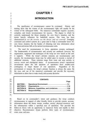 FM 3-20.971 (2d Coord Draft)
1-1
CHAPTER 11
2
INTRODUCTION3
4
5
The significance of reconnaissance cannot be overstated. History and6
training show that the winner of the reconnaissance fight will usually be the7
winner of the subsequent battle. The maneuver commander requires accurate,8
complete, and timely reconnaissance for success. The degree to which he9
correctly understands the threat situation, his own force’s situation, and the10
terrain heavily influences his battlefield success. This issue has been11
characterized as see the terrain, see the threat, and see yourself. Emerging12
command and control systems do a great deal to help a commander know his13
own forces situation, but the burden of obtaining real time information about14
the threat and terrain falls on his tactical reconnaissance units.15
The need for reconnaissance in Army operations remains unchanged.16
The fundamentals of reconnaissance and security are unaltered; however, the17
organization, equipment and techniques of the troop are now based on the unit18
it supports. While the troop’s primary missions are reconnaissance and19
security, the reconnaissance troop may be called upon to execute a myriad of20
additional missions. These missions range from route and area security to21
convoy escort and checkpoint duties. A reconnaissance troop’s operational22
environment spans the full spectrum of operations—from smaller-scale23
contingency to major theater of war operations. Regardless of the24
environment or mission, the troop’s primary function is always the same: Be25
the eyes and ear of the maneuver commander and provide the necessary26
information to allow him to make timely and accurate decisions.27
CONTENTS28
Page29
SECTION I. Operational Environment.........................................1-330
SECTION II. Organizations...........................................................1-1431
SECTION III. Missions, Capabilities, and Limitations....................1-2432
SECTION IV. Responsibilities........................................................1-2533
34
35
Based on its commander’s intent and guidance, the troop conducts36
reconnaissance in support of other friendly forces to provide current, accurate37
information about the threat, terrain, weather, society, physical resources, and38
the infrastructure within a specified area of operations. This provides the39
follow-on forces with an opportunity to maneuver freely and rapidly to their40
objective. Reconnaissance troops perform three types of reconnaissance:41
route, zone, and area.42
 