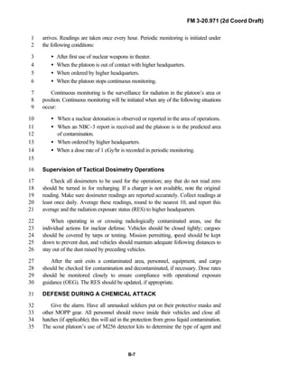 FM 3-20.971 (2d Coord Draft)
B-7
arrives. Readings are taken once every hour. Periodic monitoring is initiated under1
the following conditions:2
• After first use of nuclear weapons in theater.3
• When the platoon is out of contact with higher headquarters.4
• When ordered by higher headquarters.5
• When the platoon stops continuous monitoring.6
Continuous monitoring is the surveillance for radiation in the platoon’s area or7
position. Continuous monitoring will be initiated when any of the following situations8
occur:9
• When a nuclear detonation is observed or reported in the area of operations.10
• When an NBC-3 report is received and the platoon is in the predicted area11
of contamination.12
• When ordered by higher headquarters.13
• When a dose rate of 1 cGy/hr is recorded in periodic monitoring.14
15
Supervision of Tactical Dosimetry Operations16
Check all dosimeters to be used for the operation; any that do not read zero17
should be turned in for recharging. If a charger is not available, note the original18
reading. Make sure dosimeter readings are reported accurately. Collect readings at19
least once daily. Average these readings, round to the nearest 10, and report this20
average and the radiation exposure status (RES) to higher headquarters.21
When operating in or crossing radiologically contaminated areas, use the22
individual actions for nuclear defense. Vehicles should be closed tightly; cargoes23
should be covered by tarps or tenting. Mission permitting, speed should be kept24
down to prevent dust, and vehicles should maintain adequate following distances to25
stay out of the dust raised by preceding vehicles.26
After the unit exits a contaminated area, personnel, equipment, and cargo27
should be checked for contamination and decontaminated, if necessary. Dose rates28
should be monitored closely to ensure compliance with operational exposure29
guidance (OEG). The RES should be updated, if appropriate.30
DEFENSE DURING A CHEMICAL ATTACK31
Give the alarm. Have all unmasked soldiers put on their protective masks and32
other MOPP gear. All personnel should move inside their vehicles and close all33
hatches (if applicable); this will aid in the protection from gross liquid contamination.34
The scout platoon’s use of M256 detector kits to determine the type of agent and35
 