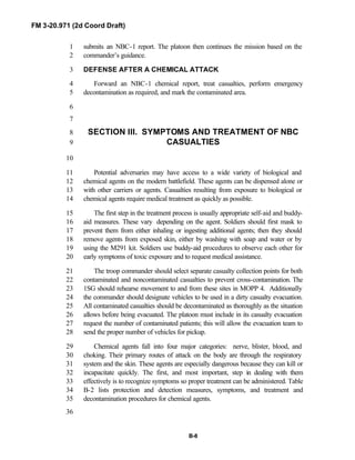 FM 3-20.971 (2d Coord Draft)
B-8
submits an NBC-1 report. The platoon then continues the mission based on the1
commander’s guidance.2
DEFENSE AFTER A CHEMICAL ATTACK3
Forward an NBC-1 chemical report, treat casualties, perform emergency4
decontamination as required, and mark the contaminated area.5
6
7
SECTION III. SYMPTOMS AND TREATMENT OF NBC8
CASUALTIES9
10
Potential adversaries may have access to a wide variety of biological and11
chemical agents on the modern battlefield. These agents can be dispensed alone or12
with other carriers or agents. Casualties resulting from exposure to biological or13
chemical agents require medical treatment as quickly as possible.14
The first step in the treatment process is usually appropriate self-aid and buddy-15
aid measures. These vary depending on the agent. Soldiers should first mask to16
prevent them from either inhaling or ingesting additional agents; then they should17
remove agents from exposed skin, either by washing with soap and water or by18
using the M291 kit. Soldiers use buddy-aid procedures to observe each other for19
early symptoms of toxic exposure and to request medical assistance.20
The troop commander should select separate casualty collection points for both21
contaminated and noncontaminated casualties to prevent cross-contamination. The22
1SG should rehearse movement to and from these sites in MOPP 4. Additionally23
the commander should designate vehicles to be used in a dirty casualty evacuation.24
All contaminated casualties should be decontaminated as thoroughly as the situation25
allows before being evacuated. The platoon must include in its casualty evacuation26
request the number of contaminated patients; this will allow the evacuation team to27
send the proper number of vehicles for pickup.28
Chemical agents fall into four major categories: nerve, blister, blood, and29
choking. Their primary routes of attack on the body are through the respiratory30
system and the skin. These agents are especially dangerous because they can kill or31
incapacitate quickly. The first, and most important, step in dealing with them32
effectively is to recognize symptoms so proper treatment can be administered. Table33
B-2 lists protection and detection measures, symptoms, and treatment and34
decontamination procedures for chemical agents.35
36
 