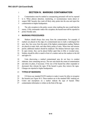 FM 3-20.971 (2d Coord Draft)
B-10
SECTION IV. MARKING CONTAMINATION1
Contamination must be marked so unsuspecting personnel will not be exposed2
to it. When platoon detection, monitoring, or reconnaissance teams detect or3
suspect NBC hazards, they mark all likely entry points into the area and report the4
contamination to higher headquarters.5
The only exception to this policy occurs when marking the area would help the6
enemy. If the commander makes this exception, the hazard must still be reported to7
protect friendly units.8
MARKING PROCEDURES9
Markers should always face away from the contamination. For example, if10
markers are placed on the edge of a contaminated area to mark a radiological hot11
spot, they face away from the point of the highest contamination reading. Markers12
are placed at roads, trails, and other likely points of entry. When time and mission13
permit, additional markers should be emplaced. The distance between signs varies.14
In open terrain, they can be placed farther apart than in hilly or wooded areas.15
Soldiers should be able to stand in front of a marker and see the markers to the left16
and right of it.17
Units discovering a marked contaminated area do not have to conduct18
elaborate, time-consuming surveys. The new unit checks the extent of contamination19
and alters its plans, if necessary. If the size of the hazard has either expanded or20
decreased, they relocate the signs. If the hazard is gone, they remove the signs.21
Changes are reported to higher headquarters.22
TYPES OF MARKERS23
US forces use standard NATO markers to make it easier for allies to recognize24
the hazards (see Figure B-1). These markers are in the standard NBC marking set.25
Colors and inscriptions on a marker indicate the type of hazard. Other26
contamination information is written on the front of the sign.27
 