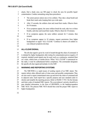 FM 3-20.971 (2d Coord Draft)
B-12
attack, find a shady area; use M8 paper to check the area for possible liquid1
contamination. Conduct unmasking using these procedures:2
• The senior person selects one or two soldiers. They take a deep breath and3
break their mask seals, keeping their eyes wide open.4
• After 15 seconds, the soldiers clear and reseal their masks. Observe them5
for 10 minutes.6
• If no symptoms appear, the same soldiers break the seals, take two or three7
breaths, and clear and reseal their masks. Observe them for 10 minutes.8
• If no symptoms appear, the same soldiers unmask for 5 minutes, then9
remask.10
• If no symptoms appear in 10 minutes, request permission from higher11
headquarters to signal “ALL CLEAR.” Continue to observe all soldiers in12
case delayed symptoms develop.13
14
ALL-CLEAR SIGNAL15
The all-clear signal is given by word of mouth through the chain of command. It16
is initiated by higher headquarters after testing for contamination proves negative. If17
required, standard sound signals may be used, such as a continuous, sustained blast18
on a siren, vehicle horn, or similar device. When “ALL CLEAR” is announced on19
the radio, it must be authenticated before compliance. The commander designates20
the specific all-clear signal and includes it in his SOP.21
WARNING AND REPORTING SYSTEMS22
The NBCWRS is a rapid means of sending reports of an NBC attack. The23
reports inform other affected units of clean areas and possible contamination. They24
are also used to report contaminated areas up and down the chain of command and25
to adjacent units. Each report has a specific purpose and uses standard codes to26
shorten and simplify the reporting process. Refer to FKSM 17-98-3 for the formats27
and letter codes of standard NBC reports. The scout platoon’s priority should be to28
pass detailed information, in the form of SPOTREPs, to the battalion/squadron29
NBC NCO. The platoon NBC NCO should then send the proper NBC report to30
higher headquarters.31
32
 