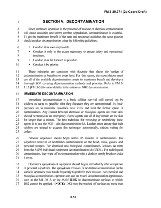 FM 3-20.971 (2d Coord Draft)
B-13
SECTION V. DECONTAMINATION1
Since continued operation in the presence of nuclear or chemical contamination2
will cause casualties and severe combat degradation, decontamination is essential.3
To get the maximum benefit of the time and resources available, the scout platoon4
should conduct decontamination using the following guidelines:5
• Conduct it as soon as possible.6
• Conduct it only to the extent necessary to ensure safety and operational7
readiness.8
• Conduct it as far forward as possible.9
• Conduct it by priority.10
These principles are consistent with doctrine that places the burden of11
decontamination at battalion or troop level. For this reason, the scout platoon must12
use all of the available decontamination assets to maximum benefit and develop a13
thorough SOP covering decontamination methods and priorities. Refer to FM 3-14
11.5 [FM 3-5] for more detailed information on NBC decontamination.15
IMMEDIATE DECONTAMINATION16
Immediate decontamination is a basic soldier survival skill carried out by17
soldiers as soon as possible after they discover they are contaminated. Its basic18
purposes are to minimize casualties, save lives, and limit the further spread of19
contamination. Any contact between chemical or biological agents and bare skin20
should be treated as an emergency. Some agents can kill if they remain on the skin21
for longer than a minute. The best technique for removing or neutralizing these22
agents is to use the M291 skin decontamination kit. Leaders must ensure that their23
soldiers are trained to execute this technique automatically, without waiting for24
orders.25
Personal wipedown should begin within 15 minutes of contamination. The26
wipedown removes or neutralizes contamination on the hood, mask, gloves, and27
personal weapon. For chemical and biological contamination, soldiers use mitts28
from the M295 individual equipment decontamination kit (IEDK). For radiological29
contamination, they wipe off the contamination with a cloth or simply brush or shake30
it away.31
Operator’s spraydown of equipment should begin immediately after completion32
of personal wipedown. The spraydown removes or neutralizes contamination on the33
surfaces operators must touch frequently to perform their mission. For chemical and34
biological contamination, operators can use on-board decontamination apparatuses,35
such as the M11/M13, or the M295 IEDK to decontaminate surfaces to which36
DS2 cannot be applied. (NOTE: DS2 must be washed off surfaces no more than37
 
