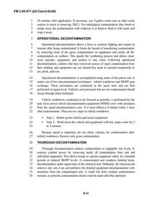 FM 3-20.971 (2d Coord Draft)
B-14
30 minutes after application. If necessary, use 5-gallon water cans or other water1
sources to assist in removing DS2.) For radiological contamination, they brush or2
scrape away the contamination with whatever is at hand or flush it with water and3
wipe it away.4
OPERATIONAL DECONTAMINATION5
Operational decontamination allows a force to continue fighting and sustain its6
mission after being contaminated. It limits the hazard of transferring contamination7
by removing most of the gross contamination on equipment and nearly all the8
contamination on soldiers. This speeds the weathering process and allows clean9
areas (people, equipment, and terrain) to stay clean. Following operational10
decontamination, soldiers who have removed sources of vapor contamination from11
their clothing and equipment can use hazard-free areas to unmask temporarily to12
eat, drink, and rest.13
Operational decontamination is accomplished using assets of the parent unit. It14
makes use of two decontamination techniques: vehicle washdown and MOPP gear15
exchange. These procedures are conducted at the same time and are best16
performed at squad level. Vehicles and personnel that are not contaminated should17
not go through either technique.18
Vehicle washdown, conducted as far forward as possible, is performed by the19
task force power-driven decontamination equipment (PDDE) crew with assistance20
from the squad decontamination crew. It is most effective if started within 1 hour21
after contamination. There are two steps in vehicle washdown:22
• Step 1. Button up the vehicle and secure equipment.23
• Step 2. Wash down the vehicle and equipment with hot, soapy water for 224
to 3 minutes.25
Because speed is important, do not check vehicles for contamination after26
vehicle washdown. Remove only gross contamination.27
THOROUGH DECONTAMINATION28
Thorough decontamination reduces contamination to negligible risk levels. It29
restores combat power by removing nearly all contamination from unit and30
individual equipment. This allows troops to operate equipment safely for extended31
periods at reduced MOPP levels. A contaminated unit conducts detailed troop32
decontamination under supervision of the chemical unit. Ordinarily, the chemical unit33
selects a site, sets it up, and performs the detailed equipment decontamination with34
assistance from the contaminated unit. A small risk from residual contamination35
remains, so periodic contamination checks must be made after this operation.36
 