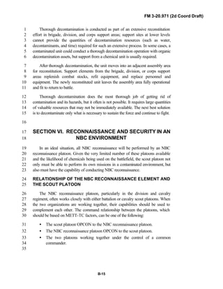 FM 3-20.971 (2d Coord Draft)
B-15
Thorough decontamination is conducted as part of an extensive reconstitution1
effort in brigade, division, and corps support areas; support sites at lower levels2
cannot provide the quantities of decontamination resources (such as water,3
decontaminants, and time) required for such an extensive process. In some cases, a4
contaminated unit could conduct a thorough decontamination operation with organic5
decontamination assets, but support from a chemical unit is usually required.6
After thorough decontamination, the unit moves into an adjacent assembly area7
for reconstitution. Support elements from the brigade, division, or corps support8
areas replenish combat stocks, refit equipment, and replace personnel and9
equipment. The newly reconstituted unit leaves the assembly area fully operational10
and fit to return to battle.11
Thorough decontamination does the most thorough job of getting rid of12
contamination and its hazards, but it often is not possible. It requires large quantities13
of valuable resources that may not be immediately available. The next best solution14
is to decontaminate only what is necessary to sustain the force and continue to fight.15
16
SECTION VI. RECONNAISSANCE AND SECURITY IN AN17
NBC ENVIRONMENT18
In an ideal situation, all NBC reconnaissance will be performed by an NBC19
reconnaissance platoon. Given the very limited number of these platoons available20
and the likelihood of chemicals being used on the battlefield, the scout platoon not21
only must be able to perform its own missions in a contaminated environment, but22
also must have the capability of conducting NBC reconnaissance.23
RELATIONSHIP OF THE NBC RECONNAISSANCE ELEMENT AND24
THE SCOUT PLATOON25
The NBC reconnaissance platoon, particularly in the division and cavalry26
regiment, often works closely with either battalion or cavalry scout platoons. When27
the two organizations are working together, their capabilities should be used to28
complement each other. The command relationship between the platoons, which29
should be based on METT-TC factors, can be one of the following:30
• The scout platoon OPCON to the NBC reconnaissance platoon.31
• The NBC reconnaissance platoon OPCON to the scout platoon.32
• The two platoons working together under the control of a common33
commander.34
35
 